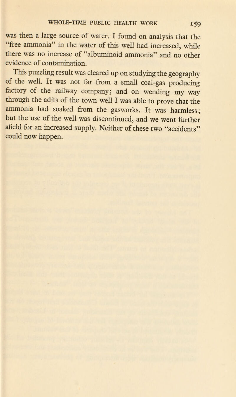 was then a large source of water. I found on analysis that the “free ammonia” in the water of this well had increased, while there was no increase of “albuminoid ammonia” and no other evidence of contamination. This puzzling result was cleared up on studying the geography of the well. It was not far from a small coal-gas producing factory of the railway company; and on wending my way through the adits of the town well I was able to prove that the ammonia had soaked from the gasworks. It was harmless; but the use of the well was discontinued, and we went further afield for an increased supply. Neither of these two “accidents” could now happen.