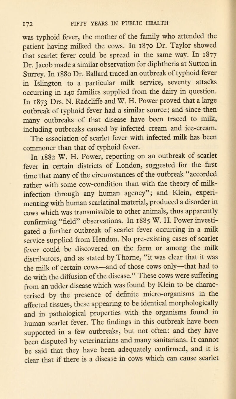 was typhoid fever, the mother of the family who attended the patient having milked the cows. In 1870 Dr. Taylor showed that scarlet fever could be spread in the same way. In 1877 Dr. Jacob made a similar observation for diphtheria at Sutton in Surrey. In 1880 Dr. Ballard traced an outbreak of typhoid fever in Islington to a particular milk service, seventy attacks occurring in 140 families supplied from the dairy in question. In 1873 Drs. N. Radcliffe and W. H. Power proved that a large outbreak of typhoid fever had a similar source; and since then many outbreaks of that disease have been traced to milk, including outbreaks caused by infected cream and ice-cream. The association of scarlet fever with infected milk has been commoner than that of typhoid fever. In 1882 W. H. Power, reporting on an outbreak of scarlet fever in certain districts of London, suggested for the first time that many of the circumstances of the outbreak “accorded rather with some cow-condition than with the theory of milk- infection through any human agency”; and Klein, experi¬ menting with human scarlatinal material, produced a disorder in cows which was transmissible to other animals, thus apparently confirming “field” observations. In 1885 W. H. Power investi¬ gated a further outbreak of scarlet fever occurring in a milk service supplied from Hendon. No pre-existing cases of scarlet fever could be discovered on the farm or among the milk distributors, and as stated by Thorne, “it was clear that it was the milk of certain cows—and of those cows only—that had to do with the diffusion of the disease.” These cows were suffering from an udder disease which was found by Klein to be charac¬ terised by the presence of definite micro-organisms in the affected tissues, these appearing to be identical morphologically and in pathological properties with the organisms found in human scarlet fever. The findings in this outbreak have been supported in a few outbreaks, but not often: and they have been disputed by veterinarians and many sanitarians. It cannot be said that they have been adequately confirmed, and it is clear that if there is a disease in cows which can cause scarlet