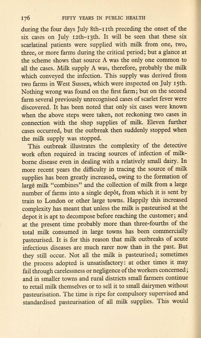 during the four days July 8th-nth preceding the onset of the six cases on July I2th-i3th. It will be seen that these six scarlatinal patients were supplied with milk from one, two, three, or more farms during the critical period; but a glance at the scheme shows that source A was the only one common to all the cases. Milk supply A was, therefore, probably the milk which conveyed the infection. This supply was derived from two farms in West Sussex, which were inspected on July 15th. Nothing wrong was found on the first farm; but on the second farm several previously unrecognised cases of scarlet fever were discovered. It has been noted that only six cases were known when the above steps were taken, not reckoning two cases in connection with the shop supplies of milk. Eleven further cases occurred, but the outbreak then suddenly stopped when the milk supply was stopped. This outbreak illustrates the complexity of the detective work often required in tracing sources of infection of milk- borne disease even in dealing with a relatively small dairy. In more recent years the difficulty in tracing the source of milk supplies has been greatly increased, owing to the formation of large milk “combines” and the collection of milk from a large number of farms into a single depot, from which it is sent by train to London or other large towns. Happily this increased complexity has meant that unless the milk is pasteurised at the depot it is apt to decompose before reaching the customer; and at the present time probably more than three-fourths of the total milk consumed in large towns has been commercially pasteurised. It is for this reason that milk outbreaks of acute infectious diseases are much rarer now than in the past. But they still occur. Not all the milk is pasteurised; sometimes the process adopted is unsatisfactory: at other times it may fail through carelessness or negligence of the workers concerned; and in smaller towns and rural districts small farmers continue to retail milk themselves or to sell it to small dairymen without pasteurisation. The time is ripe for compulsory supervised and standardised pasteurisation of all milk supplies. This would