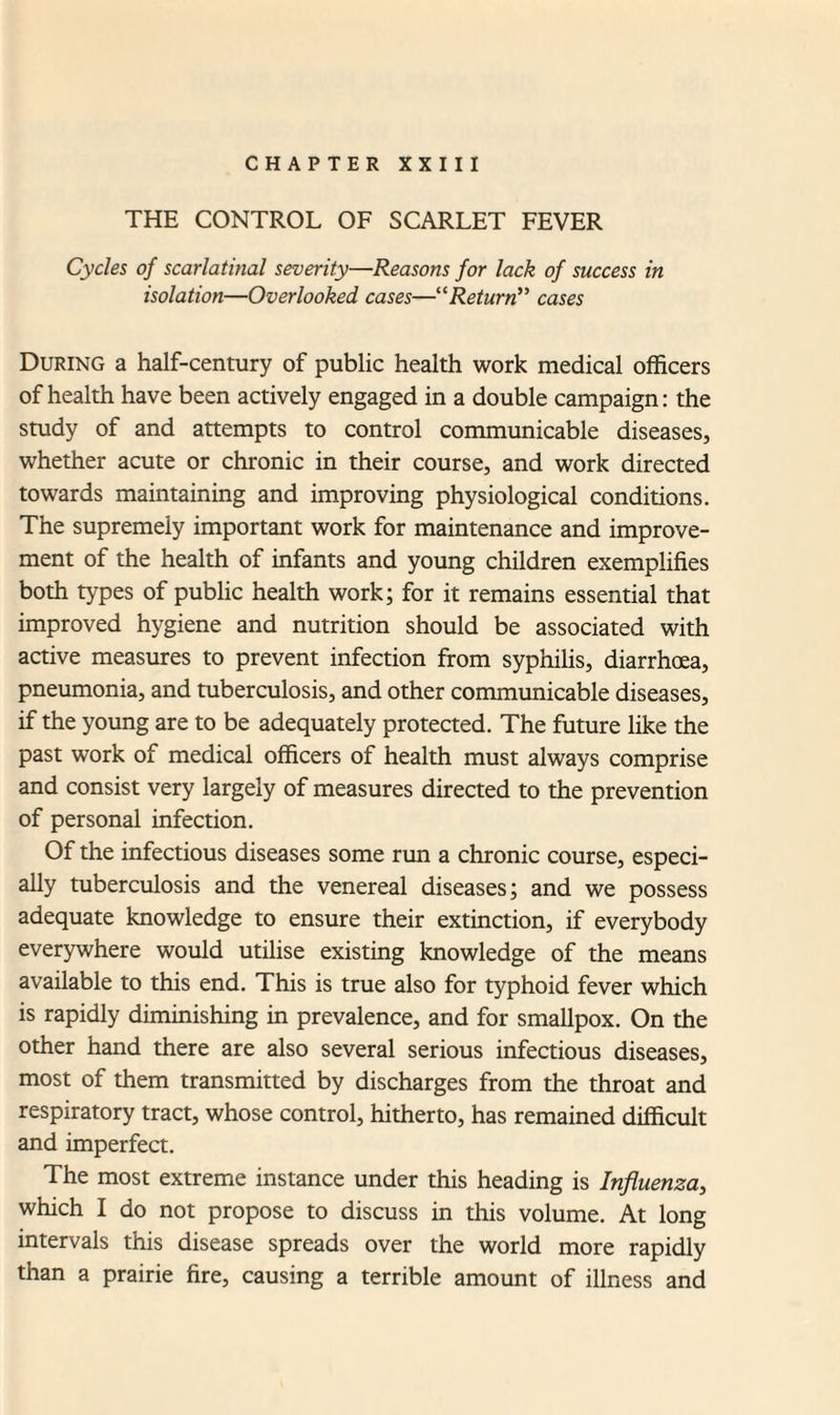 CHAPTER XXIII THE CONTROL OF SCARLET FEVER Cycles of scarlatinal severity—Reasons for lack of success in isolation—Overlooked cases—“Return” cases During a half-century of public health work medical officers of health have been actively engaged in a double campaign: the study of and attempts to control communicable diseases, whether acute or chronic in their course, and work directed towards maintaining and improving physiological conditions. The supremely important work for maintenance and improve¬ ment of the health of infants and young children exemplifies both types of public health work; for it remains essential that improved hygiene and nutrition should be associated with active measures to prevent infection from syphilis, diarrhoea, pneumonia, and tuberculosis, and other communicable diseases, if the young are to be adequately protected. The future like the past work of medical officers of health must always comprise and consist very largely of measures directed to the prevention of personal infection. Of the infectious diseases some run a chronic course, especi¬ ally tuberculosis and the venereal diseases; and we possess adequate knowledge to ensure their extinction, if everybody everywhere would utilise existing knowledge of the means available to this end. This is true also for typhoid fever which is rapidly diminishing in prevalence, and for smallpox. On the other hand there are also several serious infectious diseases, most of them transmitted by discharges from the throat and respiratory tract, whose control, hitherto, has remained difficult and imperfect. The most extreme instance under this heading is Influenza, which I do not propose to discuss in this volume. At long intervals this disease spreads over the world more rapidly than a prairie fire, causing a terrible amount of illness and