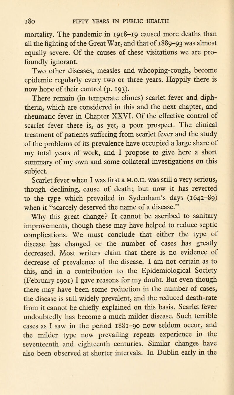 mortality. The pandemic in 1918-19 caused more deaths than all the fighting of the Great War, and that of 1889-93 was almost equally severe. Of the causes of these visitations we are pro¬ foundly ignorant. Two other diseases, measles and whooping-cough, become epidemic regularly every two or three years. Happily there is now hope of their control (p. 193). There remain (in temperate climes) scarlet fever and diph¬ theria, which are considered in this and the next chapter, and rheumatic fever in Chapter XXVI. Of the effective control of scarlet fever there is, as yet, a poor prospect. The clinical treatment of patients suffering from scarlet fever and the study of the problems of its prevalence have occupied a large share of my total years of work, and I propose to give here a short summary of my own and some collateral investigations on this subject. Scarlet fever when I was first a m.o.h. was still a very serious, though declining, cause of death; but now it has reverted to the type which prevailed in Sydenham’s days (1642-89) when it “scarcely deserved the name of a disease.” Why this great change? It cannot be ascribed to sanitary improvements, though these may have helped to reduce septic complications. We must conclude that either the type of disease has changed or the number of cases has greatly decreased. Most writers claim that there is no evidence of decrease of prevalence of the disease. I am not certain as to this, and in a contribution to the Epidemiological Society (February 1901) I gave reasons for my doubt. But even though there may have been some reduction in the number of cases, the disease is still widely prevalent, and the reduced death-rate from it cannot be chiefly explained on this basis. Scarlet fever undoubtedly has become a much milder disease. Such terrible cases as I saw in the period 1881-90 now seldom occur, and the milder type now prevailing repeats experience in the seventeenth and eighteenth centuries. Similar changes have also been observed at shorter intervals. In Dublin early in the