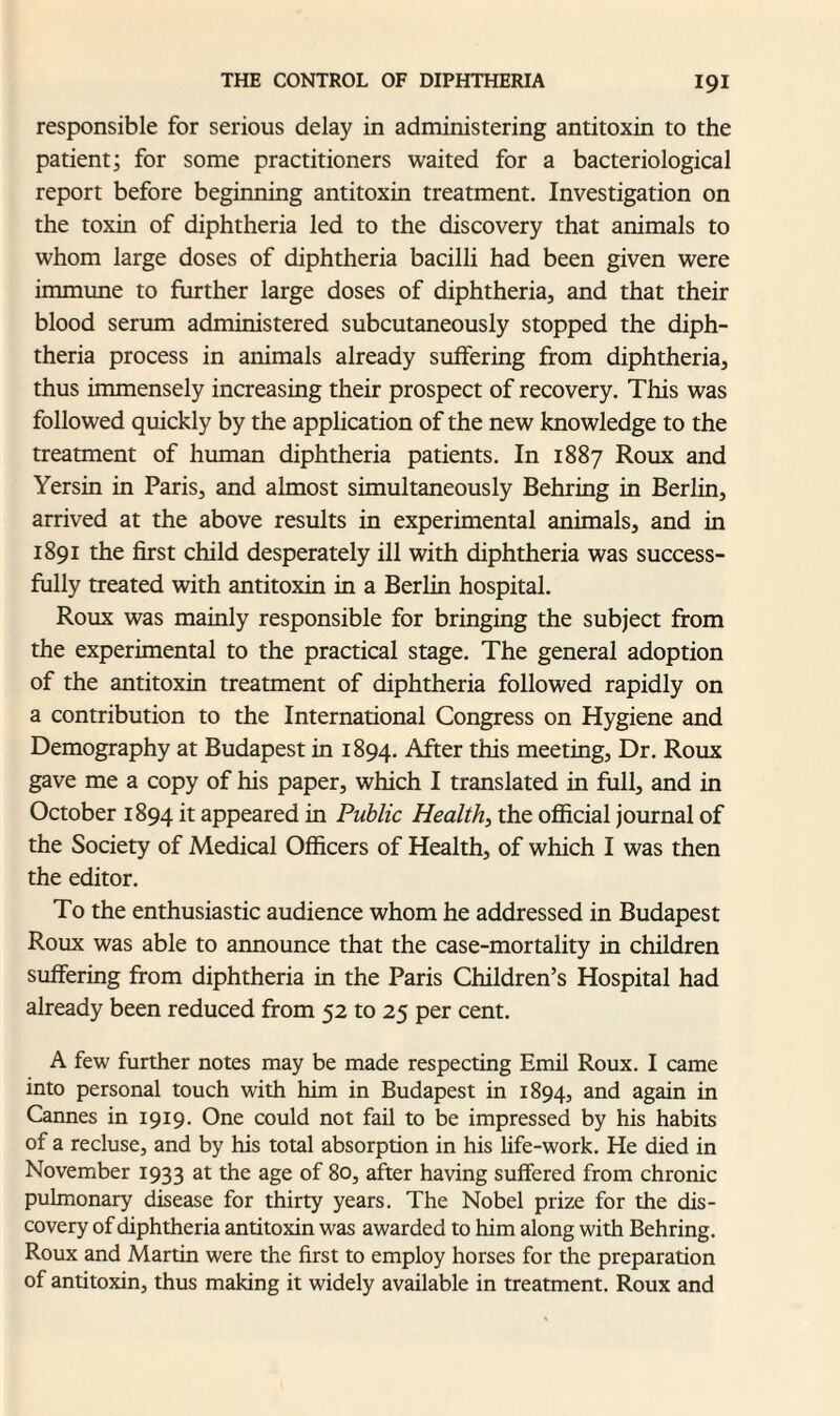 responsible for serious delay in administering antitoxin to the patient; for some practitioners waited for a bacteriological report before beginning antitoxin treatment. Investigation on the toxin of diphtheria led to the discovery that animals to whom large doses of diphtheria bacilli had been given were immune to further large doses of diphtheria, and that their blood serum administered subcutaneously stopped the diph¬ theria process in animals already suffering from diphtheria, thus immensely increasing their prospect of recovery. This was followed quickly by the application of the new knowledge to the treatment of human diphtheria patients. In 1887 Roux and Yersin in Paris, and almost simultaneously Behring in Berlin, arrived at the above results in experimental animals, and in 1891 the first child desperately ill with diphtheria was success¬ fully treated with antitoxin in a Berlin hospital. Roux was mainly responsible for bringing the subject from the experimental to the practical stage. The general adoption of the antitoxin treatment of diphtheria followed rapidly on a contribution to the International Congress on Hygiene and Demography at Budapest in 1894. After this meeting, Dr. Roux gave me a copy of his paper, which I translated in full, and in October 1894 it appeared in Public Health, the official journal of the Society of Medical Officers of Health, of which I was then the editor. To the enthusiastic audience whom he addressed in Budapest Roux was able to announce that the case-mortality in children suffering from diphtheria in the Paris Children’s Hospital had already been reduced from 52 to 25 per cent. A few further notes may be made respecting Emil Roux. I came into personal touch with him in Budapest in 1894, and again in Cannes in 1919. One could not fail to be impressed by his habits of a recluse, and by his total absorption in his life-work. He died in November 1933 at the age of 80, after having suffered from chronic pulmonary disease for thirty years. The Nobel prize for the dis¬ covery of diphtheria antitoxin was awarded to him along with Behring. Roux and Martin were the first to employ horses for the preparation of antitoxin, thus making it widely available in treatment. Roux and