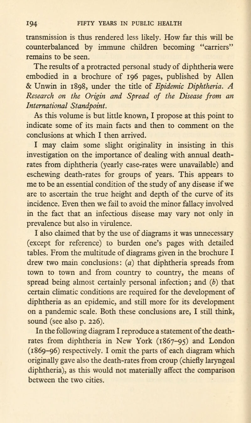 transmission is thus rendered less likely. How far this will be counterbalanced by immune children becoming “carriers” remains to be seen. The results of a protracted personal study of diphtheria were embodied in a brochure of 196 pages, published by Allen & Unwin in 1898, under the title of Epidemic Diphtheria. A Research on the Origin and Spread of the Disease from an International Standpoint. As this volume is but little known, I propose at this point to indicate some of its main facts and then to comment on the conclusions at which I then arrived. I may claim some slight originality in insisting in this investigation on the importance of dealing with annual death- rates from diphtheria (yearly case-rates were unavailable) and eschewing death-rates for groups of years. This appears to me to be an essential condition of the study of any disease if we are to ascertain the true height and depth of the curve of its incidence. Even then we fail to avoid the minor fallacy involved in the fact that an infectious disease may vary not only in prevalence but also in virulence. I also claimed that by the use of diagrams it was unnecessary (except for reference) to burden one’s pages with detailed tables. From the multitude of diagrams given in the brochure I drew two main conclusions: (a) that diphtheria spreads from town to town and from country to country, the means of spread being almost certainly personal infection; and (b) that certain climatic conditions are required for the development of diphtheria as an epidemic, and still more for its development on a pandemic scale. Both these conclusions are, I still think, sound (see also p. 226). In the following diagram I reproduce a statement of the death- rates from diphtheria in New York (1867-95) and London (1869-96) respectively. I omit the parts of each diagram which originally gave also the death-rates from croup (chiefly laryngeal diphtheria), as this would not materially affect the comparison between the two cities.