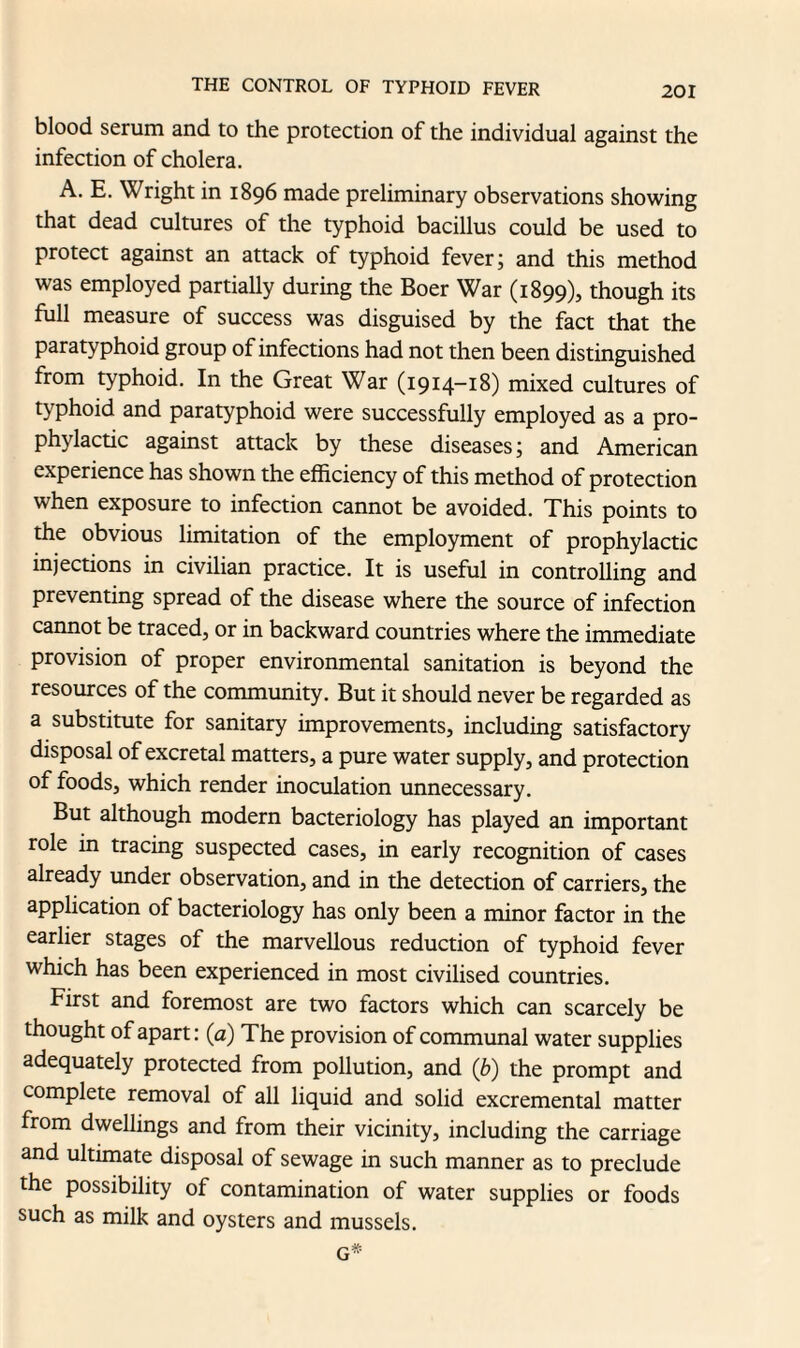 blood serum and to the protection of the individual against the infection of cholera. A. E. Wright in 1896 made preliminary observations showing that dead cultures of the typhoid bacillus could be used to protect against an attack of typhoid fever; and this method was employed partially during the Boer War (1899), though its full measure of success was disguised by the fact that the paratyphoid group of infections had not then been distinguished from typhoid. In the Great War (1914-18) mixed cultures of typhoid and paratyphoid were successfully employed as a pro¬ phylactic against attack by these diseases; and American experience has shown the efficiency of this method of protection when exposure to infection cannot be avoided. This points to the obvious limitation of the employment of prophylactic injections in civilian practice. It is useful in controlling and preventing spread of the disease where the source of infection cannot be traced, or in backward countries where the immediate provision of proper environmental sanitation is beyond the resources of the community. But it should never be regarded as a substitute for sanitary improvements, including satisfactory disposal of excretal matters, a pure water supply, and protection of foods, which render inoculation unnecessary. But although modern bacteriology has played an important role in tracing suspected cases, in early recognition of cases already under observation, and in the detection of carriers, the application of bacteriology has only been a minor factor in the earlier stages of the marvellous reduction of typhoid fever which has been experienced in most civilised countries. First and foremost are two factors which can scarcely be thought of apart: (a) The provision of communal water supplies adequately protected from pollution, and (b) the prompt and complete removal of all liquid and solid excremental matter from dwellings and from their vicinity, including the carriage and ultimate disposal of sewage in such manner as to preclude the possibility of contamination of water supplies or foods such as milk and oysters and mussels. G*