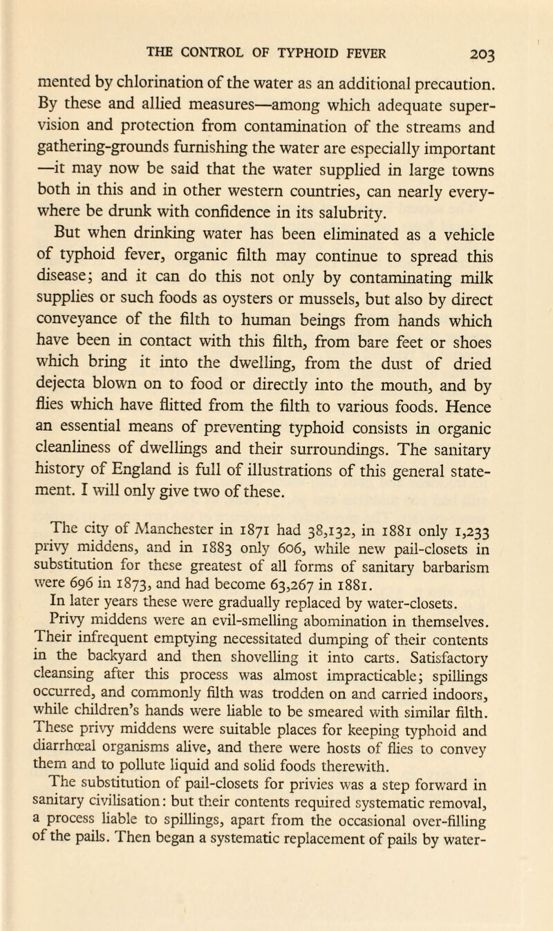 raented by chlorination of the water as an additional precaution. By these and allied measures—among which adequate super¬ vision and protection from contamination of the streams and gathering-grounds furnishing the water are especially important —it may now be said that the water supplied in large towns both in this and in other western countries, can nearly every¬ where be drunk with confidence in its salubrity. But when drinking water has been eliminated as a vehicle of typhoid fever, organic filth may continue to spread this disease; and it can do this not only by contaminating milk supplies or such foods as oysters or mussels, but also by direct conveyance of the filth to human beings from hands which have been in contact with this filth, from bare feet or shoes which bring it into the dwelling, from the dust of dried dejecta blown on to food or directly into the mouth, and by flies which have flitted from the filth to various foods. Hence an essential means of preventing typhoid consists in organic cleanliness of dwellings and their surroundings. The sanitary history of England is full of illustrations of this general state¬ ment. I will only give two of these. The city of Manchester in 1871 had 38,132, in 1881 only 1,233 privy middens, and in 1883 only 606, while new pail-closets in substitution for these greatest of all forms of sanitary barbarism were 696 in 1873, and had become 63,267 in 1881. In later years these were gradually replaced by water-closets. Privy middens were an evil-smelling abomination in themselves. Their infrequent emptying necessitated dumping of their contents in the backyard and then shovelling it into carts. Satisfactory cleansing after this process was almost impracticable; spillings occurred, and commonly filth was trodden on and carried indoors, while children’s hands were liable to be smeared with similar filth, r hese privy middens were suitable places for keeping typhoid and diarrhceal organisms alive, and there were hosts of flies to convey them and to pollute liquid and solid foods therewith. The substitution of pail-closets for privies was a step forward in sanitary civilisation: but their contents required systematic removal, a process liable to spillings, apart from the occasional over-filling of the pails. Then began a systematic replacement of pails by water-