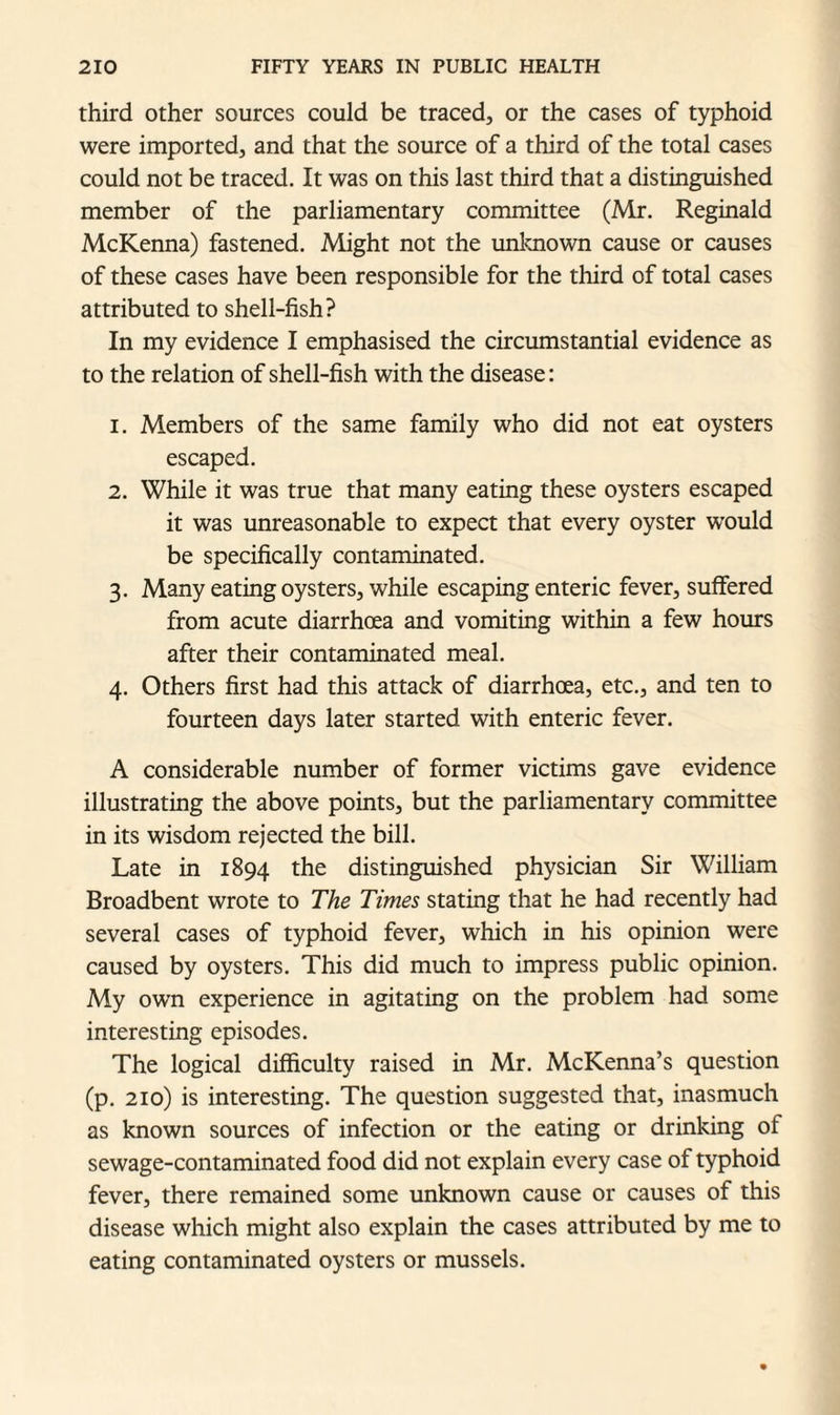 third other sources could be traced, or the cases of typhoid were imported, and that the source of a third of the total cases could not be traced. It was on this last third that a distinguished member of the parliamentary committee (Mr. Reginald McKenna) fastened. Might not the unknown cause or causes of these cases have been responsible for the third of total cases attributed to shell-fish? In my evidence I emphasised the circumstantial evidence as to the relation of shell-fish with the disease: 1. Members of the same family who did not eat oysters escaped. 2. While it was true that many eating these oysters escaped it was unreasonable to expect that every oyster would be specifically contaminated. 3. Many eating oysters, while escaping enteric fever, suffered from acute diarrhoea and vomiting within a few hours after their contaminated meal. 4. Others first had this attack of diarrhoea, etc., and ten to fourteen days later started with enteric fever. A considerable number of former victims gave evidence illustrating the above points, but the parliamentary committee in its wisdom rejected the bill. Late in 1894 the distinguished physician Sir William Broadbent wrote to The Times stating that he had recently had several cases of typhoid fever, which in his opinion were caused by oysters. This did much to impress public opinion. My own experience in agitating on the problem had some interesting episodes. The logical difficulty raised in Mr. McKenna’s question (p. 210) is interesting. The question suggested that, inasmuch as known sources of infection or the eating or drinking of sewage-contaminated food did not explain every case of typhoid fever, there remained some unknown cause or causes of this disease which might also explain the cases attributed by me to eating contaminated oysters or mussels.