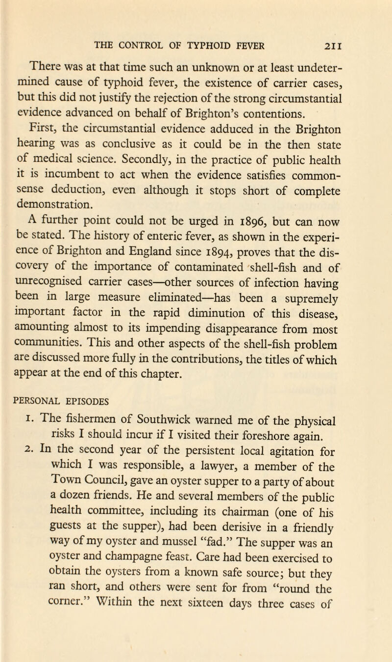 There was at that time such an unknown or at least undeter¬ mined cause of typhoid fever, the existence of carrier cases, but this did not justify the rejection of the strong circumstantial evidence advanced on behalf of Brighton’s contentions. First, the circumstantial evidence adduced in the Brighton hearing was as conclusive as it could be in the then state of medical science. Secondly, in the practice of public health it is incumbent to act when the evidence satisfies common- sense deduction, even although it stops short of complete demonstration. A further point could not be urged in 1896, but can now be stated. The history of enteric fever, as shown in the experi¬ ence of Brighton and England since 1894, proves that the dis¬ covery of the importance of contaminated shell-fish and of unrecognised carrier cases—other sources of infection having been in large measure eliminated—has been a supremely important factor in the rapid diminution of this disease, amounting almost to its impending disappearance from most communities. This and other aspects of the shell-fish problem are discussed more fully in the contributions, the titles of which appear at the end of this chapter. PERSONAL EPISODES 1. The fishermen of Southwick warned me of the physical risks I should incur if I visited their foreshore again. 2. In the second year of the persistent local agitation for which I was responsible, a lawyer, a member of the Town Council, gave an oyster supper to a party of about a dozen friends. He and several members of the public health committee, including its chairman (one of his guests at the supper), had been derisive in a friendly way of my oyster and mussel “fad.” The supper was an oyster and champagne feast. Care had been exercised to obtain the oysters from a known safe source; but they ran short, and others were sent for from “round the corner.” Within the next sixteen days three cases of