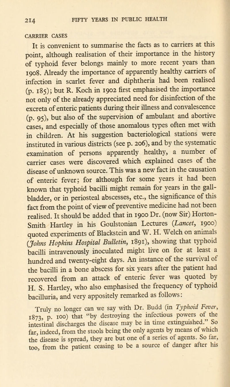 CARRIER CASES It is convenient to summarise the facts as to carriers at this point, although realisation of their importance in the history of typhoid fever belongs mainly to more recent years than 1908. Already the importance of apparently healthy carriers of infection in scarlet fever and diphtheria had been realised (p. 185); but R. Koch in 1902 first emphasised the importance not only of the already appreciated need for disinfection of the excreta of enteric patients during their illness and convalescence (p. 95), but also of the supervision of ambulant and abortive cases, and especially of those anomalous types often met with in children. At his suggestion bacteriological stations were instituted in various districts (see p. 206), and by the systematic examination of persons apparently healthy, a number of carrier cases were discovered which explained cases of the disease of unknown source. This was a new fact in the causation of enteric fever j for although for some years it had been known that typhoid bacilli might remain for years in the gall¬ bladder, or in periosteal abscesses, etc., the significance of this fact from the point of view of preventive medicine had not been realised. It should be added that in 1900 Dr. (now Sir) Horton- Smith Hartley in his Goulstonian Lectures (Lancet, 1900) quoted experiments of Blackstein and W. H. Welch on animals (Johns Hopkins Hospital Bulletin, 1891), showing that typhoid bacilli intravenously inoculated might live on for at least a hundred and twenty-eight days. An instance of the survival ol the bacilli in a bone abscess for six years after the patient had recovered from an attack of enteric fever was quoted by H. S. Hartley, who also emphasised the frequency of typhoid bacilluria, and very appositely remarked as follows: Truly no longer can we say with Dr. Budd (in Typhoid Fevei-, 1873, p. 100) that “by destroying the infectious powers of the intestinal discharges the disease may be in time extinguished. So far, indeed, from the stools being the only agents by means of which the disease is spread, they are but one of a series ol agents. So iar, too, from the patient ceasing to be a source of danger after his