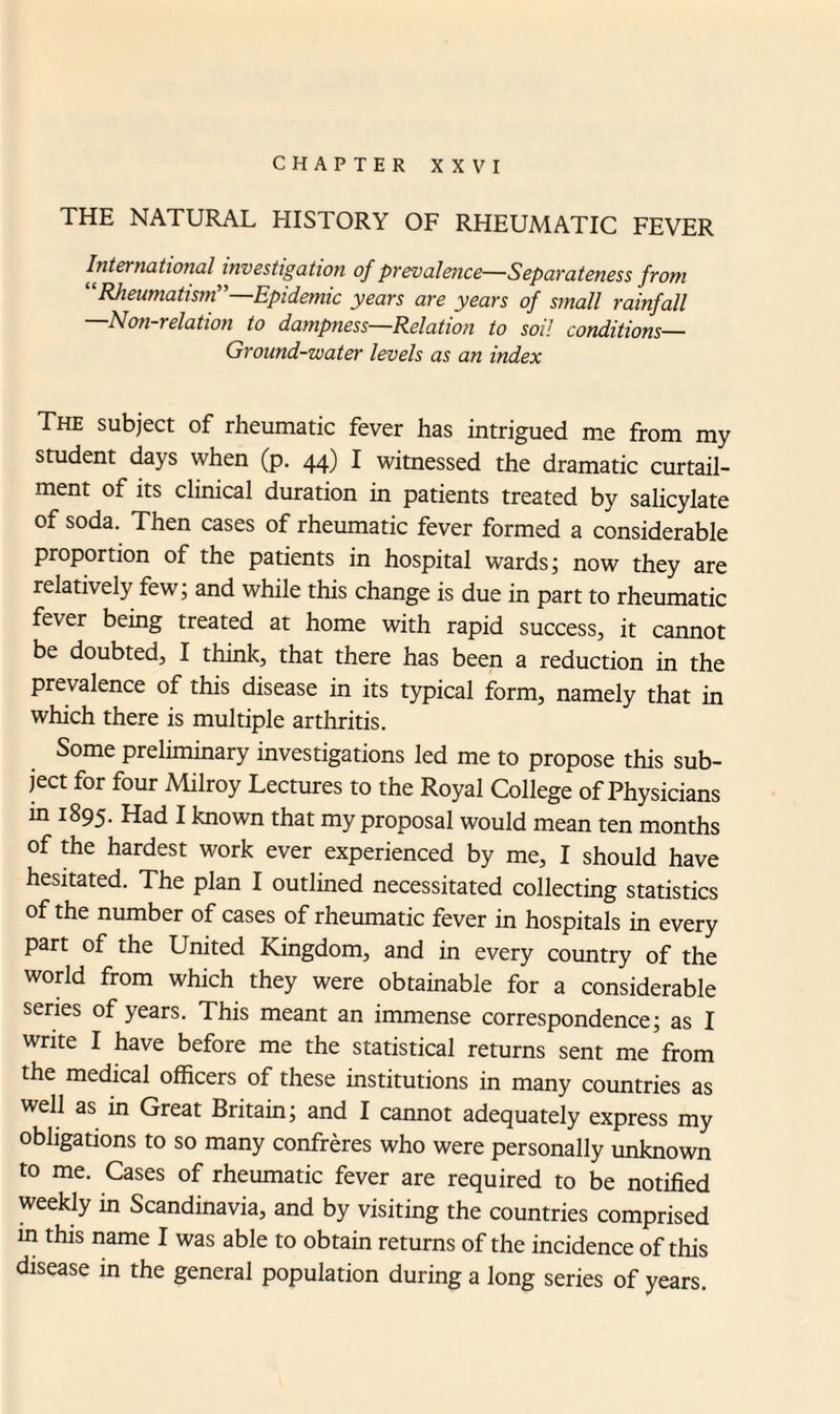 CHAPTER XXVI THE NATURAL HISTORY OF RHEUMATIC FEVER International investigation of prevalence—Separateness from “Rheumatism”—Epidemic years are years of small rainfall Non-relation to dampness Relation to soil conditions— Ground-water levels as an index The subject of rheumatic fever has intrigued me from my student days when (p. 44) I witnessed the dramatic curtail¬ ment of its clinical duration in patients treated by salicylate of soda. Then cases of rheumatic fever formed a considerable proportion of the patients in hospital wards; now they are relatively few; and while this change is due in part to rheumatic fever being treated at home with rapid success, it cannot be doubted, I think, that there has been a reduction in the prevalence of this disease in its typical form, namely that in which there is multiple arthritis. Some preliminary investigations led me to propose this sub¬ ject for four Milroy Lectures to the Royal College of Physicians in 1895. Had I known that my proposal would mean ten months of the hardest work ever experienced by me, I should have hesitated. The plan I outlined necessitated collecting statistics of the number of cases of rheumatic fever in hospitals in every part of the United Kingdom, and in every country of the world from which they were obtainable for a considerable series of years. This meant an immense correspondence; as I write I have before me the statistical returns sent me from the medical officers of these institutions in many countries as well as in Great Britain; and I cannot adequately express my obligations to so many confreres who were personally unknown to me. Cases of rheumatic fever are required to be notified weekly in Scandinavia, and by visiting the countries comprised in this name I was able to obtain returns of the incidence of this disease in the general population during a long series of years.