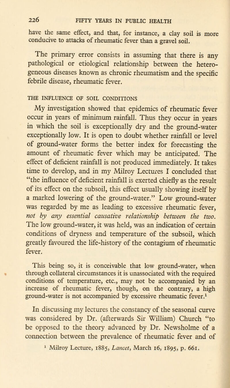 have the same effect, and that, for instance, a clay soil is more conducive to attacks of rheumatic fever than a gravel soil. The primary error consists in assuming that there is any pathological or etiological relationship between the hetero¬ geneous diseases known as chronic rheumatism and the specific febrile disease, rheumatic fever. THE INFLUENCE OF SOIL CONDITIONS My investigation showed that epidemics of rheumatic fever occur in years of minimum rainfall. Thus they occur in years in which the soil is exceptionally dry and the ground-water exceptionally low. It is open to doubt whether rainfall or level of ground-water forms the better index for forecasting the amount of rheumatic fever which may be anticipated. The effect of deficient rainfall is not produced immediately. It takes time to develop, and in my Milroy Lectures I concluded that “the influence of deficient rainfall is exerted chiefly as the result of its effect on the subsoil, this effect usually showing itself by a marked lowering of the ground-water.” Low ground-water was regarded by me as leading to excessive rheumatic fever, not by any essential causative relationship between the two. The low ground-water, it was held, was an indication of certain conditions of dryness and temperature of the subsoil, which greatly favoured the life-history of the contagium of rheumatic fever. This being so, it is conceivable that low ground-water, when through collateral circumstances it is unassociated with the required conditions of temperature, etc., may not be accompanied by an increase of rheumatic fever, though, on the contrary, a high ground-water is not accompanied by excessive rheumatic fever.1 In discussing my lectures the constancy of the seasonal curve was considered by Dr. (afterwards Sir William) Church “to be opposed to the theory advanced by Dr. Newsholme of a connection between the prevalence of rheumatic fever and of 1 Milroy Lecture, 1885, Lancet, March 16, 1895, p. 661.