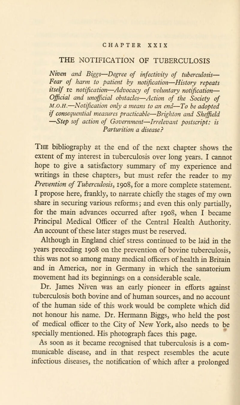 CHAPTER XXIX THE NOTIFICATION OF TUBERCULOSIS Niven and Biggs—Degree of injectivity of tuberculosis— Fear of harm to patient by notification—History repeats itself re notification—Advocacy of voluntary notification— Official and unofficial obstacles—Action of the Society of M.o.H.—Notification only a means to an end—To be adopted if consequential measures practicable—Brighton and Sheffield —Step sof action of Government—Irrelevant postscript: is Parturition a disease? The bibliography at the end of the next chapter shows the extent of my interest in tuberculosis over long years. I cannot hope to give a satisfactory summary of my experience and writings in these chapters, but must refer the reader to my Prevention of Tuberculosis, 1908, for a more complete statement. I propose here, frankly, to narrate chiefly the stages of my own share in securing various reforms; and even this only partially, for the main advances occurred after 1908, when I became Principal Medical Officer of the Central Health Authority. An account of these later stages must be reserved. Although in England chief stress continued to be laid in the years preceding 1908 on the prevention of bovine tuberculosis, this was not so among many medical officers of health in Britain and in America, nor in Germany in which the sanatorium movement had its beginnings on a considerable scale. Dr. James Niven was an early pioneer in efforts against tuberculosis both bovine and of human sources, and no account of the human side of this work would be complete which did not honour his name. Dr. Hermann Biggs, who held the post of medical officer to the City of New York, also needs to be specially mentioned. His photograph faces this page. As soon as it became recognised that tuberculosis is a com¬ municable disease, and in that respect resembles the acute infectious diseases, the notification of which after a prolonged