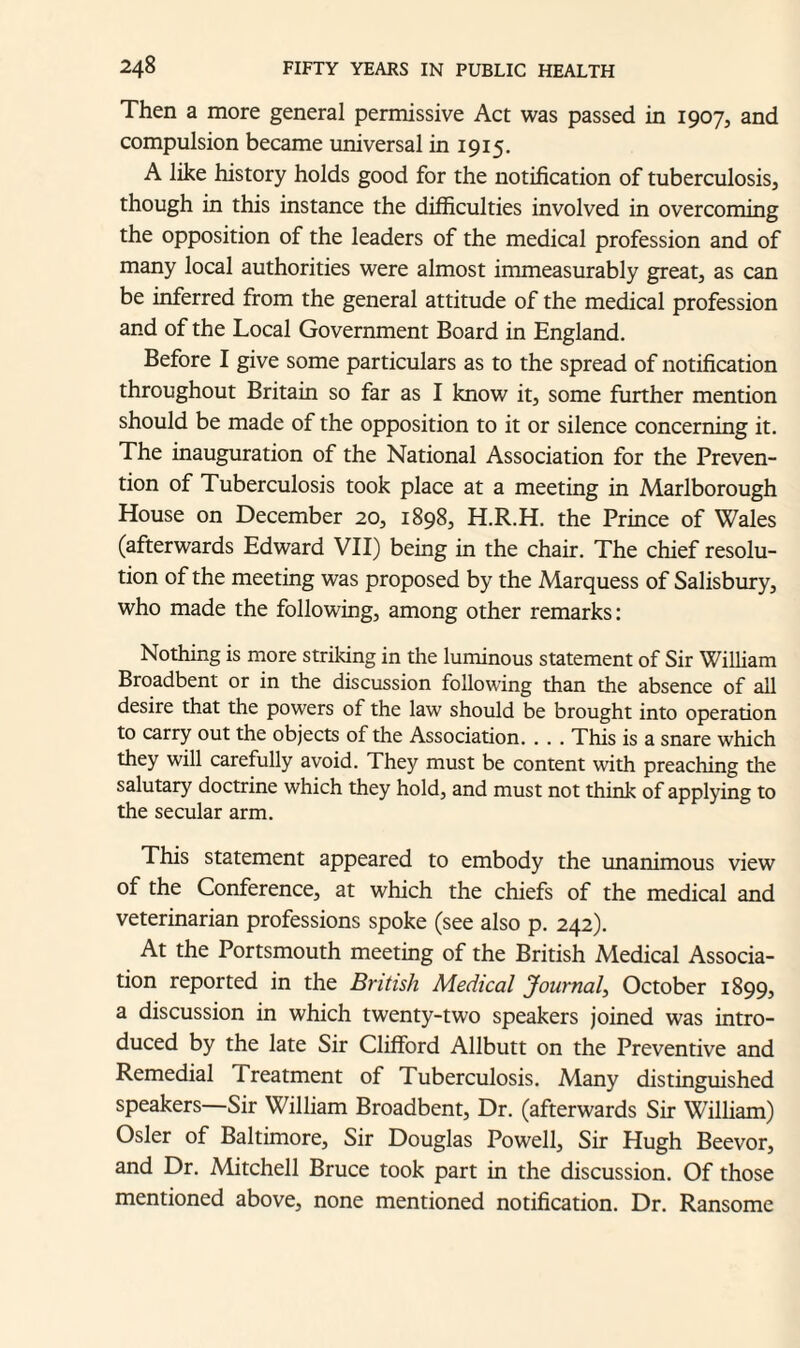 Then a more general permissive Act was passed in 1907, and compulsion became universal in 1915. A like history holds good for the notification of tuberculosis, though in this instance the difficulties involved in overcoming the opposition of the leaders of the medical profession and of many local authorities were almost immeasurably great, as can be inferred from the general attitude of the medical profession and of the Local Government Board in England. Before I give some particulars as to the spread of notification throughout Britain so far as I know it, some further mention should be made of the opposition to it or silence concerning it. The inauguration of the National Association for the Preven¬ tion of Tuberculosis took place at a meeting in Marlborough House on December 20, 1898, H.R.H. the Prince of Wales (afterwards Edward VII) being in the chair. The chief resolu¬ tion of the meeting was proposed by the Marquess of Salisbury, who made the following, among other remarks: Nothing is more striking in the luminous statement of Sir William Broadbent or in the discussion following than the absence of all desire that the powers of the law should be brought into operation to carry out the objects of the Association. . . . This is a snare which they will carefully avoid. They must be content with preaching the salutary doctrine which they hold, and must not think of applying to the secular arm. This statement appeared to embody the unanimous view of the Conference, at which the chiefs of the medical and veterinarian professions spoke (see also p. 242). At the Portsmouth meeting of the British Medical Associa¬ tion reported in the British Medical Journal, October 1899, a discussion in which twenty-two speakers joined was intro¬ duced by the late Sir Clifford Allbutt on the Preventive and Remedial Treatment of Tuberculosis. Many distinguished speakers—Sir William Broadbent, Dr. (afterwards Sir William) Osier of Baltimore, Sir Douglas Powell, Sir Hugh Beevor, and Dr. Mitchell Bruce took part in the discussion. Of those mentioned above, none mentioned notification. Dr. Ransome