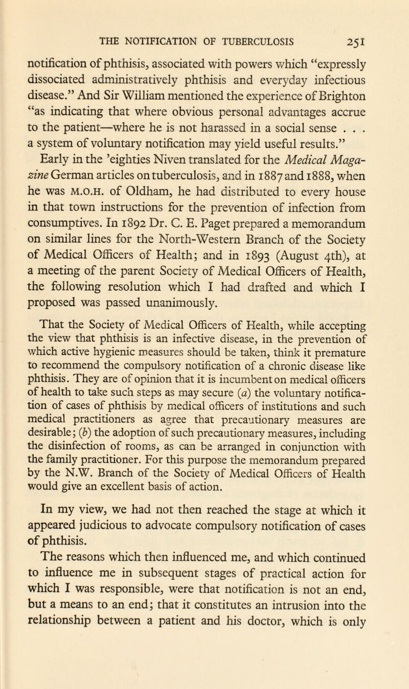 notification of phthisis, associated with powers which “expressly dissociated administratively phthisis and everyday infectious disease.” And Sir William mentioned the experience of Brighton “as indicating that where obvious personal advantages accrue to the patient—where he is not harassed in a social sense . . . a system of voluntary notification may yield useful results.” Early in the ’eighties Niven translated for the Medical Maga¬ zine German articles on tuberculosis, and in 1887 and 1888, when he was m.o.h. of Oldham, he had distributed to every house in that town instructions for the prevention of infection from consumptives. In 1892 Dr. C. E. Paget prepared a memorandum on similar lines for the North-Western Branch of the Society of Medical Officers of Health; and in 1893 (August 4th), at a meeting of the parent Society of Medical Officers of Health, the following resolution which I had drafted and which I proposed was passed unanimously. That the Society of Medical Officers of Health, while accepting the view that phthisis is an infective disease, in the prevention of which active hygienic measures should be taken, think it premature to recommend the compulsory notification of a chronic disease like phthisis. They are of opinion that it is incumbent on medical officers of health to take such steps as may secure (a) the voluntary notifica¬ tion of cases of phthisis by medical officers of institutions and such medical practitioners as agree that precautionary measures are desirable; (b) the adoption of such precautionary measures, including the disinfection of rooms, as can be arranged in conjunction with the family practitioner. For this purpose the memorandum prepared by the N.W. Branch of the Society of Medical Officers of Health would give an excellent basis of action. In my view, we had not then reached the stage at which it appeared judicious to advocate compulsory notification of cases of phthisis. The reasons which then influenced me, and which continued to influence me in subsequent stages of practical action for which I was responsible, were that notification is not an end, but a means to an end; that it constitutes an intrusion into the relationship between a patient and his doctor, which is only