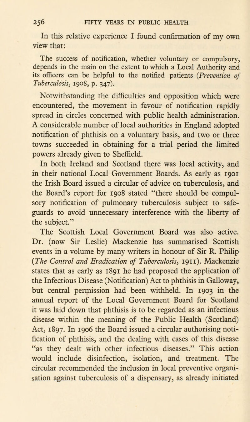 In this relative experience I found confirmation of my own view that: The success of notification, whether voluntary or compulsory, depends in the main on the extent to which a Local Authority and its officers can be helpful to the notified patients (Prevention of Tuberculosis, 1908, p. 347). Notwithstanding the difficulties and opposition which were encountered, the movement in favour of notification rapidly spread in circles concerned with public health administration. A considerable number of local authorities in England adopted notification of phthisis on a voluntary basis, and two or three towns succeeded in obtaining for a trial period the limited powers already given to Sheffield. In both Ireland and Scotland there was local activity, and in their national Local Government Boards. As early as 1901 the Irish Board issued a circular of advice on tuberculosis, and the Board’s report for 1908 stated “there should be compul¬ sory notification of pulmonary tuberculosis subject to safe¬ guards to avoid unnecessary interference with the liberty of the subject.” The Scottish Local Government Board was also active. Dr. (now Sir Leslie) Mackenzie has summarised Scottish events in a volume by many writers in honour of Sir R. Philip (The Control and Eradication of Tuberculosis, 1911). Mackenzie states that as early as 1891 he had proposed the application of the Infectious Disease (Notification) Act to phthisis in Galloway, but central permission had been withheld. In 1903 in the annual report of the Local Government Board for Scotland it was laid down that phthisis is to be regarded as an infectious disease within the meaning of the Public Health (Scotland) Act, 1897. In 1906 the Board issued a circular authorising noti¬ fication of phthisis, and the dealing with cases of this disease “as they dealt with other infectious diseases.” This action would include disinfection, isolation, and treatment. The circular recommended the inclusion in local preventive organi¬ sation against tuberculosis of a dispensary, as already initiated