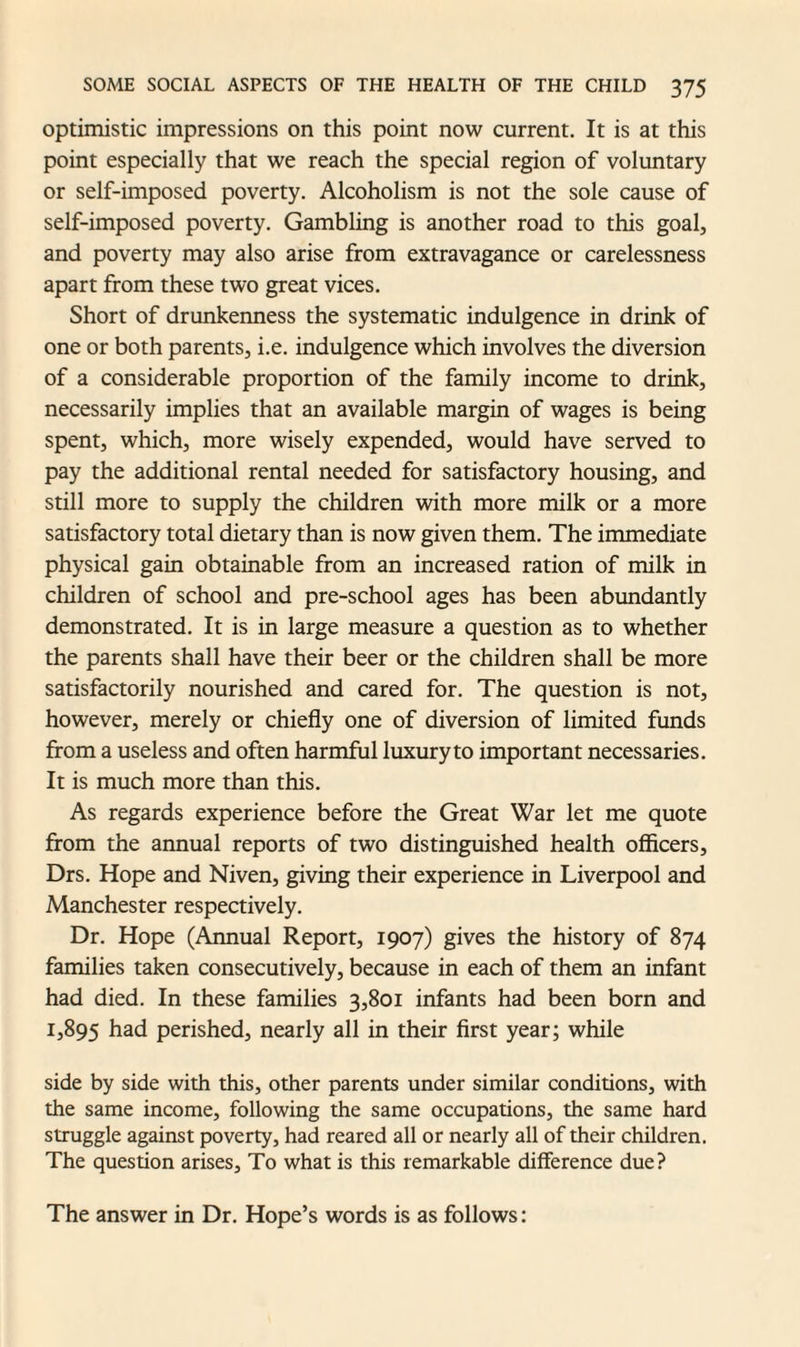 optimistic impressions on this point now current. It is at this point especially that we reach the special region of voluntary or self-imposed poverty. Alcoholism is not the sole cause of self-imposed poverty. Gambling is another road to this goal, and poverty may also arise from extravagance or carelessness apart from these two great vices. Short of drunkenness the systematic indulgence in drink of one or both parents, i.e. indulgence which involves the diversion of a considerable proportion of the family income to drink, necessarily implies that an available margin of wages is being spent, which, more wisely expended, would have served to pay the additional rental needed for satisfactory housing, and still more to supply the children with more milk or a more satisfactory total dietary than is now given them. The immediate physical gain obtainable from an increased ration of milk in children of school and pre-school ages has been abundantly demonstrated. It is in large measure a question as to whether the parents shall have their beer or the children shall be more satisfactorily nourished and cared for. The question is not, however, merely or chiefly one of diversion of limited funds from a useless and often harmful luxury to important necessaries. It is much more than this. As regards experience before the Great War let me quote from the annual reports of two distinguished health officers, Drs. Hope and Niven, giving their experience in Liverpool and Manchester respectively. Dr. Hope (Annual Report, 1907) gives the history of 874 families taken consecutively, because in each of them an infant had died. In these families 3,801 infants had been born and 1,895 had perished, nearly all in their first year; while side by side with this, other parents under similar conditions, with the same income, following the same occupations, the same hard struggle against poverty, had reared all or nearly all of their children. The question arises, To what is this remarkable difference due? The answer in Dr. Hope’s words is as follows: