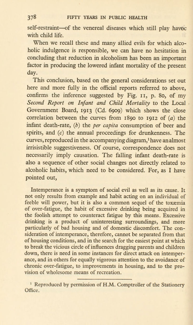 self-restraint—of the venereal diseases which still play havoc with child life. When we recall these and many allied evils for which alco¬ holic indulgence is responsible, we can have no hesitation in concluding that reduction in alcoholism has been an important factor in producing the lowered infant mortality of the present day. This conclusion, based on the general considerations set out here and more fully in the official reports referred to above, confirms the inference suggested by Fig. 11, p. 80, of my Second Report on Infant and Child Mortality to the Local Government Board, 1913 (Cd. 6909) which shows the close correlation between the curves from 1890 to 1912 of (a) the infant death-rate, (b) the per capita consumption of beer and spirits, and (c) the annual proceedings for drunkenness. The curves, reproduced in the accompanying diagram,1 have an almost irrisistible suggestiveness. Of course, correspondence does not necessarily imply causation. The falling infant death-rate is also a sequence of other social changes not directly related to alcoholic habits, which need to be considered. For, as I have pointed out. Intemperance is a symptom of social evil as well as its cause. It not only results from example and habit acting on an individual of feeble will power, but it is also a common sequel of the toxaemia of over-fatigue, the habit of excessive drinking being acquired in the foolish attempt to counteract fatigue by this means. Excessive drinking is a product of uninteresting surroundings, and more particularly of bad housing and of domestic discomfort. The con¬ sideration of intemperance, therefore, cannot be separated from that of housing conditions, and in the search for the easiest point at which to break the vicious circle of influences dragging parents and children down, there is need in some instances for direct attack on intemper¬ ance, and in others for equally vigorous attention to the avoidance of chronic over-fatigue, to improvements in housing, and to the pro¬ vision of wholesome means of recreation. 1 Reproduced by permission of H.M. Comptroller of the Stationery Office.
