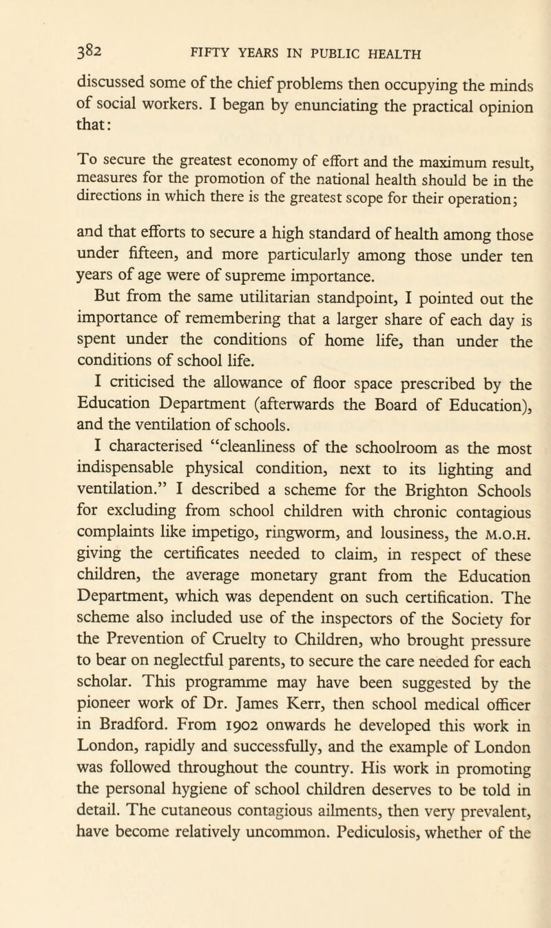 discussed some of the chief problems then occupying the minds of social workers. I began by enunciating the practical opinion that: To secure the greatest economy of effort and the maximum result, measures for the promotion of the national health should be in the directions in which there is the greatest scope for their operation; and that efforts to secure a high standard of health among those under fifteen, and more particularly among those under ten years of age were of supreme importance. But from the same utilitarian standpoint, I pointed out the importance of remembering that a larger share of each day is spent under the conditions of home life, than under the conditions of school life. I criticised the allowance of floor space prescribed by the Education Department (afterwards the Board of Education), and the ventilation of schools. I characterised “cleanliness of the schoolroom as the most indispensable physical condition, next to its lighting and ventilation.” I described a scheme for the Brighton Schools for excluding from school children with chronic contagious complaints like impetigo, ringworm, and lousiness, the m.o.h. giving the certificates needed to claim, in respect of these children, the average monetary grant from the Education Department, which was dependent on such certification. The scheme also included use of the inspectors of the Society for the Prevention of Cruelty to Children, who brought pressure to bear on neglectful parents, to secure the care needed for each scholar. This programme may have been suggested by the pioneer work of Dr. James Kerr, then school medical officer in Bradford. From 1902 onwards he developed this work in London, rapidly and successfully, and the example of London was followed throughout the country. His work in promoting the personal hygiene of school children deserves to be told in detail. The cutaneous contagious ailments, then very prevalent, have become relatively uncommon. Pediculosis, whether of the