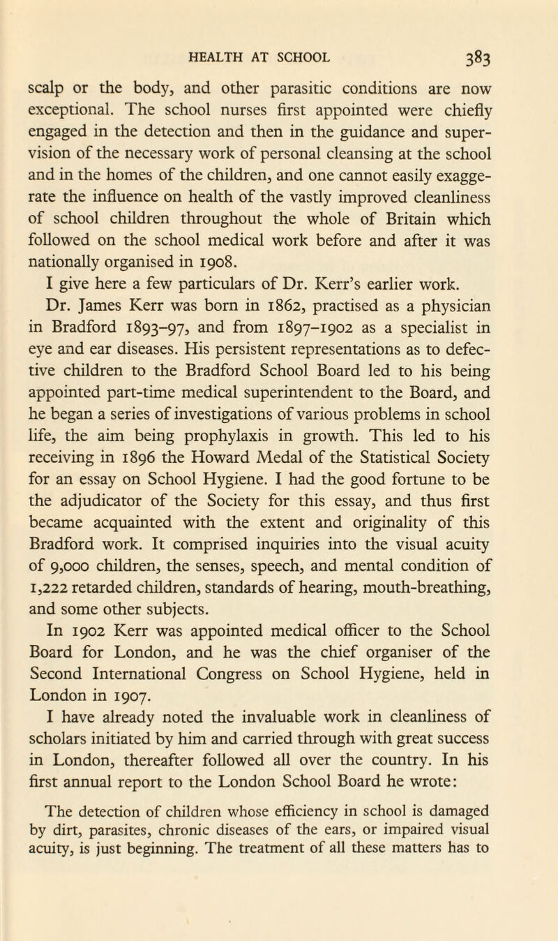 scalp or the body, and other parasitic conditions are now exceptional. The school nurses first appointed were chiefly engaged in the detection and then in the guidance and super¬ vision of the necessary work of personal cleansing at the school and in the homes of the children, and one cannot easily exagge¬ rate the influence on health of the vastly improved cleanliness of school children throughout the whole of Britain which followed on the school medical work before and after it was nationally organised in 1908. I give here a few particulars of Dr. Kerr’s earlier work. Dr. James Kerr was born in 1862, practised as a physician in Bradford 1893-97, and from 1897-1902 as a specialist in eye and ear diseases. His persistent representations as to defec¬ tive children to the Bradford School Board led to his being appointed part-time medical superintendent to the Board, and he began a series of investigations of various problems in school life, the aim being prophylaxis in growth. This led to his receiving in 1896 the Howard Medal of the Statistical Society for an essay on School Hygiene. I had the good fortune to be the adjudicator of the Society for this essay, and thus first became acquainted with the extent and originality of this Bradford work. It comprised inquiries into the visual acuity of 9,000 children, the senses, speech, and mental condition of 1,222 retarded children, standards of hearing, mouth-breathing, and some other subjects. In 1902 Kerr was appointed medical officer to the School Board for London, and he was the chief organiser of the Second International Congress on School Hygiene, held in London in 1907. I have already noted the invaluable work in cleanliness of scholars initiated by him and carried through with great success in London, thereafter followed all over the country. In his first annual report to the London School Board he wrote: The detection of children whose efficiency in school is damaged by dirt, parasites, chronic diseases of the ears, or impaired visual acuity, is just beginning. The treatment of all these matters has to