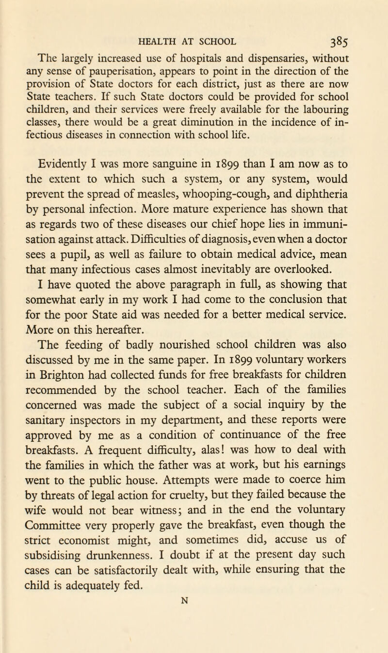 The largely increased use of hospitals and dispensaries, without any sense of pauperisation, appears to point in the direction of the provision of State doctors for each district, just as there are now State teachers. If such State doctors could be provided for school children, and their services were freely available for the labouring classes, there would be a great diminution in the incidence of in¬ fectious diseases in connection with school life. Evidently I was more sanguine in 1899 than I am now as to the extent to which such a system, or any system, would prevent the spread of measles, whooping-cough, and diphtheria by personal infection. More mature experience has shown that as regards two of these diseases our chief hope lies in immuni¬ sation against attack. Difficulties of diagnosis, even when a doctor sees a pupil, as well as failure to obtain medical advice, mean that many infectious cases almost inevitably are overlooked. I have quoted the above paragraph in full, as showing that somewhat early in my work I had come to the conclusion that for the poor State aid was needed for a better medical service. More on this hereafter. The feeding of badly nourished school children was also discussed by me in the same paper. In 1899 voluntary workers in Brighton had collected funds for free breakfasts for children recommended by the school teacher. Each of the families concerned was made the subject of a social inquiry by the sanitary inspectors in my department, and these reports were approved by me as a condition of continuance of the free breakfasts. A frequent difficulty, alas! was how to deal with the families in which the father was at work, but his earnings went to the public house. Attempts were made to coerce him by threats of legal action for cruelty, but they failed because the wife would not bear witness; and in the end the voluntary Committee very properly gave the breakfast, even though the strict economist might, and sometimes did, accuse us of subsidising drunkenness. I doubt if at the present day such cases can be satisfactorily dealt with, while ensuring that the child is adequately fed. N