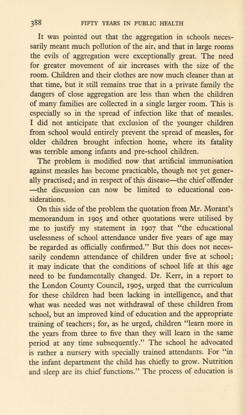 It was pointed out that the aggregation in schools neces¬ sarily meant much pollution of the air, and that in large rooms the evils of aggregation were exceptionally great. The need for greater movement of air increases with the size of the room. Children and their clothes are now much cleaner than at that time, but it still remains true that in a private family the dangers of close aggregation are less than when the children of many families are collected in a single larger room. This is especially so in the spread of infection like that of measles. I did not anticipate that exclusion of the younger children from school would entirely prevent the spread of measles, for older children brought infection home, where its fatality was terrible among infants and pre-school children. The problem is modified now that artificial immunisation against measles has become practicable, though not yet gener¬ ally practised; and in respect of this disease—the chief offender —the discussion can now be limited to educational con¬ siderations. On this side of the problem the quotation from Mr. Morant’s memorandum in 1905 and other quotations were utilised by me to justify my statement in 1907 that “the educational uselessness of school attendance under five years of age may be regarded as officially confirmed.” But this does not neces¬ sarily condemn attendance of children under five at school; it may indicate that the conditions of school life at this age need to be fundamentally changed. Dr. Kerr, in a report to the London County Council, 1905, urged that the curriculum for these children had been lacking in intelligence, and that what was needed was not withdrawal of these children from school, but an improved kind of education and the appropriate training of teachers; for, as he urged, children “learn more in the years from three to five than they will learn in the same period at any time subsequently.” The school he advocated is rather a nursery with specially trained attendants. For “in the infant department the child has chiefly to grow. Nutrition and sleep are its chief functions.” The process of education is