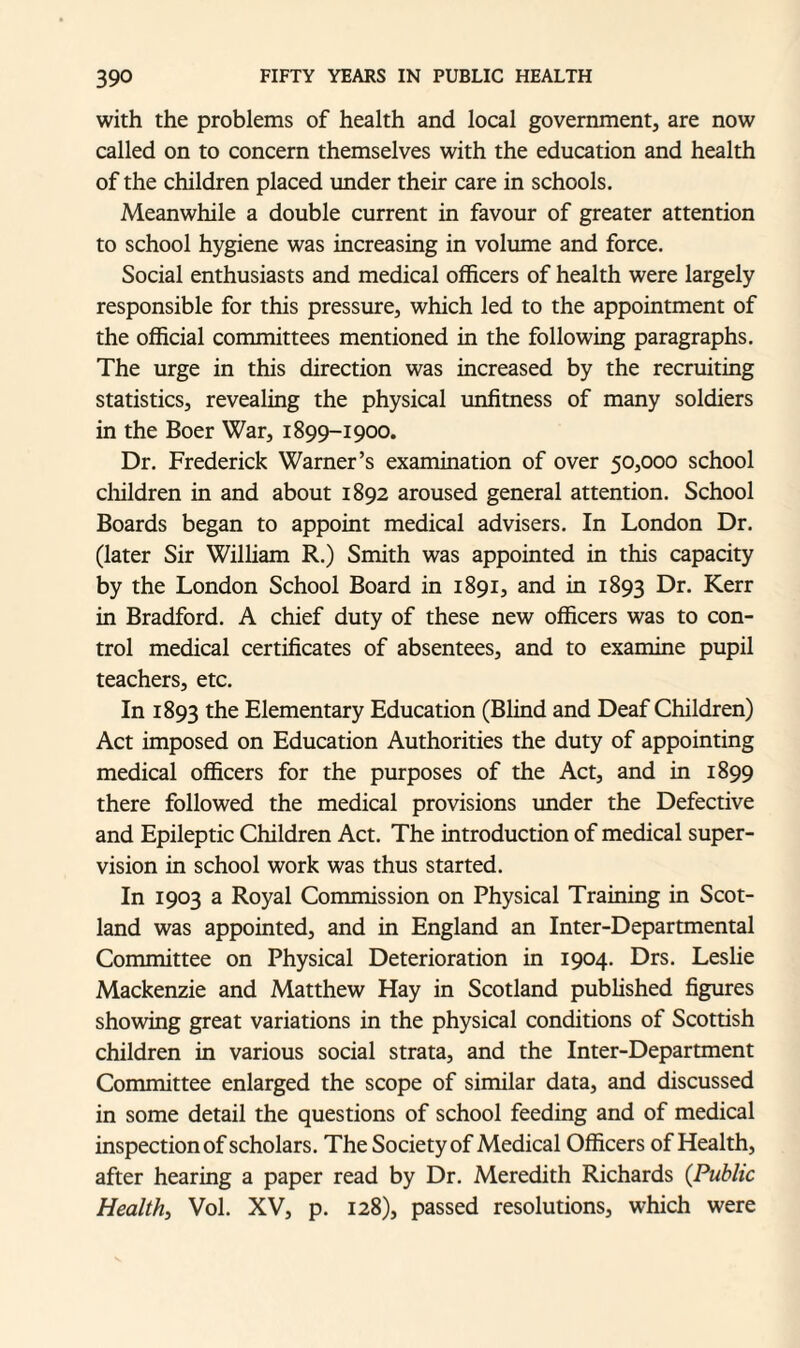 with the problems of health and local government, are now called on to concern themselves with the education and health of the children placed under their care in schools. Meanwhile a double current in favour of greater attention to school hygiene was increasing in volume and force. Social enthusiasts and medical officers of health were largely responsible for this pressure, which led to the appointment of the official committees mentioned in the following paragraphs. The urge in this direction was increased by the recruiting statistics, revealing the physical unfitness of many soldiers in the Boer War, 1899-1900. Dr. Frederick Warner’s examination of over 50,000 school children in and about 1892 aroused general attention. School Boards began to appoint medical advisers. In London Dr. (later Sir William R.) Smith was appointed in this capacity by the London School Board in 1891, and in 1893 Dr. Kerr in Bradford. A chief duty of these new officers was to con¬ trol medical certificates of absentees, and to examine pupil teachers, etc. In 1893 the Elementary Education (Blind and Deaf Children) Act imposed on Education Authorities the duty of appointing medical officers for the purposes of the Act, and in 1899 there followed the medical provisions under the Defective and Epileptic Children Act. The introduction of medical super¬ vision in school work was thus started. In 1903 a Royal Commission on Physical Training in Scot¬ land was appointed, and in England an Inter-Departmental Committee on Physical Deterioration in 1904. Drs. Leslie Mackenzie and Matthew Hay in Scotland published figures showing great variations in the physical conditions of Scottish children in various social strata, and the Inter-Department Committee enlarged the scope of similar data, and discussed in some detail the questions of school feeding and of medical inspection of scholars. The Society of Medical Officers of Health, after hearing a paper read by Dr. Meredith Richards (Public Health, Vol. XV, p. 128), passed resolutions, which were