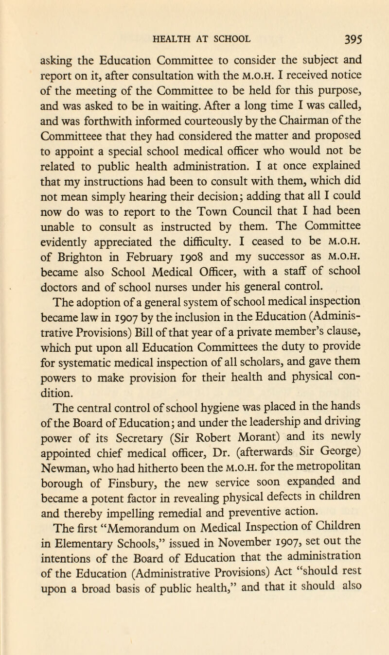 asking the Education Committee to consider the subject and report on it, after consultation with the m.o.h. I received notice of the meeting of the Committee to be held for this purpose, and was asked to be in waiting. After a long time I was called, and was forthwith informed courteously by the Chairman of the Committeee that they had considered the matter and proposed to appoint a special school medical officer who would not be related to public health administration. I at once explained that my instructions had been to consult with them, which did not mean simply hearing their decision; adding that all I could now do was to report to the Town Council that I had been unable to consult as instructed by them. The Committee evidently appreciated the difficulty. I ceased to be m.o.h. of Brighton in February 1908 and my successor as m.o.h. became also School Medical Officer, with a staff of school doctors and of school nurses under his general control. The adoption of a general system of school medical inspection became law in 1907 by the inclusion in the Education (Adminis¬ trative Provisions) Bill of that year of a private member’s clause, which put upon all Education Committees the duty to provide for systematic medical inspection of all scholars, and gave them powers to make provision for their health and physical con¬ dition. The central control of school hygiene was placed in the hands of the Board of Education; and under the leadership and driving power of its Secretary (Sir Robert Morant) and its newly appointed chief medical officer. Dr. (afterwards Sir George) Newman, who had hitherto been the m.o.h. for the metropolitan borough of Finsbury, the new service soon expanded and became a potent factor in revealing physical defects in children and thereby impelling remedial and preventive action. The first “Memorandum on Medical Inspection of Children in Elementary Schools,” issued in November 1907, set out the intentions of the Board of Education that the administration of the Education (Administrative Provisions) Act “should rest upon a broad basis of public health,” and that it should also