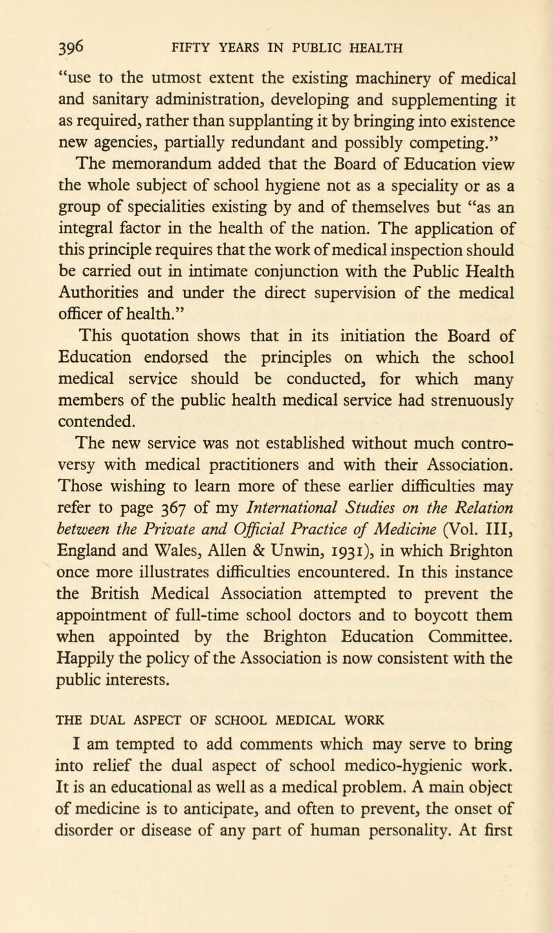 “use to the utmost extent the existing machinery of medical and sanitary administration, developing and supplementing it as required, rather than supplanting it by bringing into existence new agencies, partially redundant and possibly competing.” The memorandum added that the Board of Education view the whole subject of school hygiene not as a speciality or as a group of specialities existing by and of themselves but “as an integral factor in the health of the nation. The application of this principle requires that the work of medical inspection should be carried out in intimate conjunction with the Public Health Authorities and under the direct supervision of the medical officer of health.” This quotation shows that in its initiation the Board of Education endorsed the principles on which the school medical service should be conducted, for which many members of the public health medical service had strenuously contended. The new service was not established without much contro¬ versy with medical practitioners and with their Association. Those wishing to learn more of these earlier difficulties may refer to page 367 of my International Studies on the Relation between the Private and Official Practice of Medicine (Vol. Ill, England and Wales, Allen & Unwin, 1931), in which Brighton once more illustrates difficulties encountered. In this instance the British Medical Association attempted to prevent the appointment of full-time school doctors and to boycott them when appointed by the Brighton Education Committee. Happily the policy of the Association is now consistent with the public interests. THE DUAL ASPECT OF SCHOOL MEDICAL WORK I am tempted to add comments which may serve to bring into relief the dual aspect of school medico-hygienic work. It is an educational as well as a medical problem. A main object of medicine is to anticipate, and often to prevent, the onset of disorder or disease of any part of human personality. At first