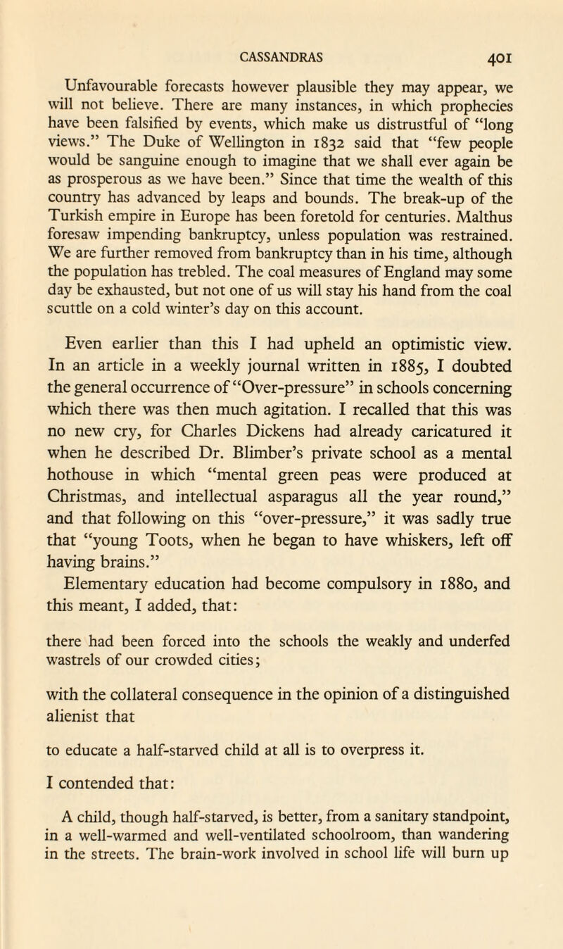 Unfavourable forecasts however plausible they may appear, we will not believe. There are many instances, in which prophecies have been falsified by events, which make us distrustful of “long views.” The Duke of Wellington in 1832 said that “few people would be sanguine enough to imagine that we shall ever again be as prosperous as we have been.” Since that time the wealth of this country has advanced by leaps and bounds. The break-up of the Turkish empire in Europe has been foretold for centuries. Mai thus foresaw impending bankruptcy, unless population was restrained. We are further removed from bankruptcy than in his time, although the population has trebled. The coal measures of England may some day be exhausted, but not one of us will stay his hand from the coal scuttle on a cold winter’s day on this account. Even earlier than this I had upheld an optimistic view. In an article in a weekly journal written in 1885, I doubted the general occurrence of “Over-pressure” in schools concerning which there was then much agitation. I recalled that this was no new cry, for Charles Dickens had already caricatured it when he described Dr. Blimber’s private school as a mental hothouse in which “mental green peas were produced at Christmas, and intellectual asparagus all the year round,” and that following on this “over-pressure,” it was sadly true that “young Toots, when he began to have whiskers, left off having brains.” Elementary education had become compulsory in 1880, and this meant, I added, that: there had been forced into the schools the weakly and underfed wastrels of our crowded cities; with the collateral consequence in the opinion of a distinguished alienist that to educate a half-starved child at all is to overpress it. I contended that: A child, though half-starved, is better, from a sanitary standpoint, in a well-warmed and well-ventilated schoolroom, than wandering in the streets. The brain-work involved in school life will burn up
