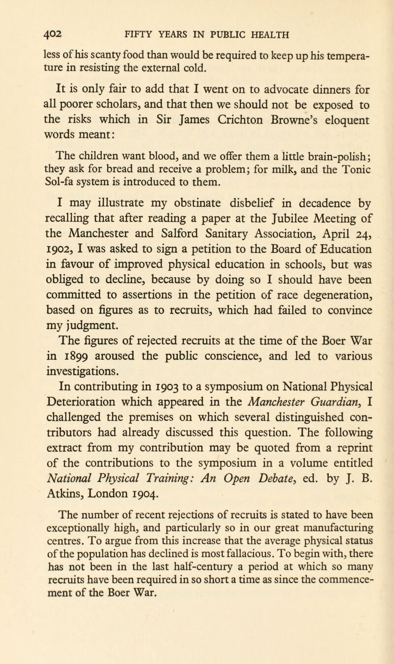 less of his scanty food than would be required to keep up his tempera¬ ture in resisting the external cold. It is only fair to add that I went on to advocate dinners for all poorer scholars, and that then we should not be exposed to the risks which in Sir Janies Crichton Browne’s eloquent words meant: The children want blood, and we offer them a little brain-polish; they ask for bread and receive a problem; for milk, and the Tonic Sol-fa system is introduced to them. I may illustrate my obstinate disbelief in decadence by recalling that after reading a paper at the Jubilee Meeting of the Manchester and Salford Sanitary Association, April 24, 1902, I was asked to sign a petition to the Board of Education in favour of improved physical education in schools, but was obliged to decline, because by doing so I should have been committed to assertions in the petition of race degeneration, based on figures as to recruits, which had failed to convince my judgment. The figures of rejected recruits at the time of the Boer War in 1899 aroused the public conscience, and led to various investigations. In contributing in 1903 to a symposium on National Physical Deterioration which appeared in the Manchester Guardian, I challenged the premises on which several distinguished con¬ tributors had already discussed this question. The following extract from my contribution may be quoted from a reprint of the contributions to the symposium in a volume entitled National Physical Training: An Open Debate, ed. by J. B. Atkins, London 1904. The number of recent rejections of recruits is stated to have been exceptionally high, and particularly so in our great manufacturing centres. To argue from this increase that the average physical status of the population has declined is most fallacious. To begin with, there has not been in the last half-century a period at which so many recruits have been required in so short a time as since the commence¬ ment of the Boer War.