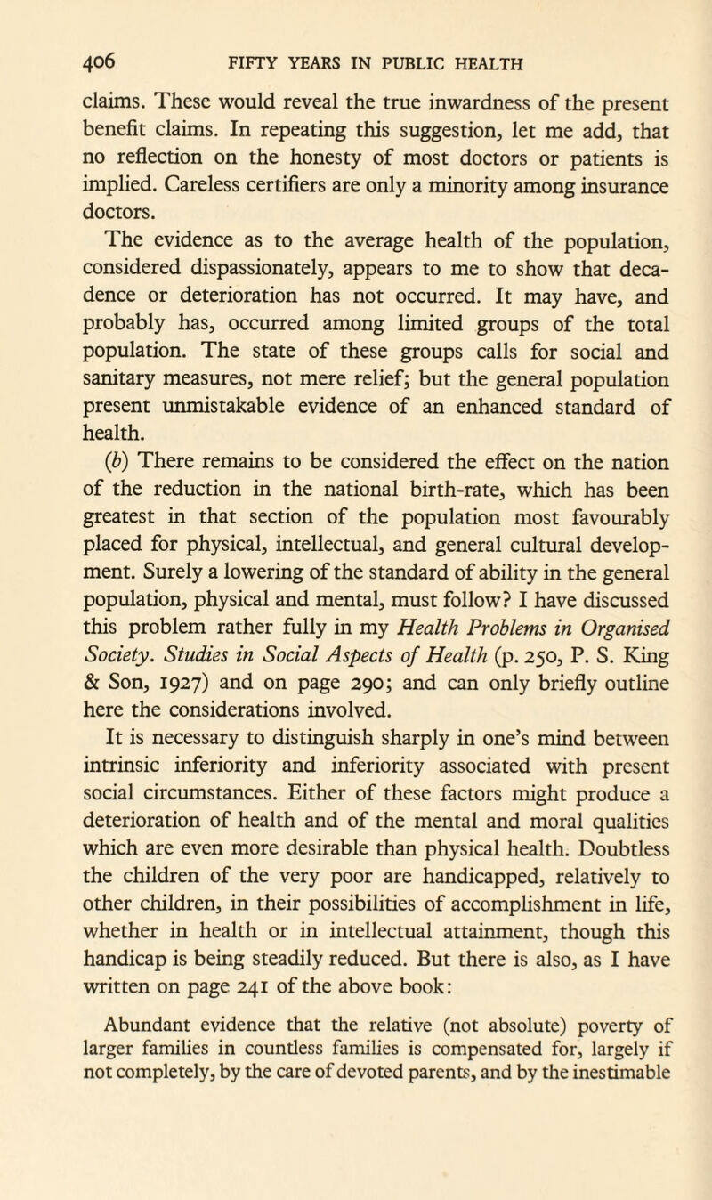 claims. These would reveal the true inwardness of the present benefit claims. In repeating this suggestion, let me add, that no reflection on the honesty of most doctors or patients is implied. Careless certifiers are only a minority among insurance doctors. The evidence as to the average health of the population, considered dispassionately, appears to me to show that deca¬ dence or deterioration has not occurred. It may have, and probably has, occurred among limited groups of the total population. The state of these groups calls for social and sanitary measures, not mere relief; but the general population present unmistakable evidence of an enhanced standard of health. (b) There remains to be considered the effect on the nation of the reduction in the national birth-rate, which has been greatest in that section of the population most favourably placed for physical, intellectual, and general cultural develop¬ ment. Surely a lowering of the standard of ability in the general population, physical and mental, must follow? I have discussed this problem rather fully in my Health Problems in Organised Society. Studies in Social Aspects of Health (p. 250, P. S. King & Son, 1927) and on page 290; and can only briefly outline here the considerations involved. It is necessary to distinguish sharply in one’s mind between intrinsic inferiority and inferiority associated with present social circumstances. Either of these factors might produce a deterioration of health and of the mental and moral qualities which are even more desirable than physical health. Doubtless the children of the very poor are handicapped, relatively to other children, in their possibilities of accomplishment in life, whether in health or in intellectual attainment, though this handicap is being steadily reduced. But there is also, as I have written on page 241 of the above book: Abundant evidence that the relative (not absolute) poverty of larger families in countless families is compensated for, largely if not completely, by the care of devoted parent, and by the inestimable