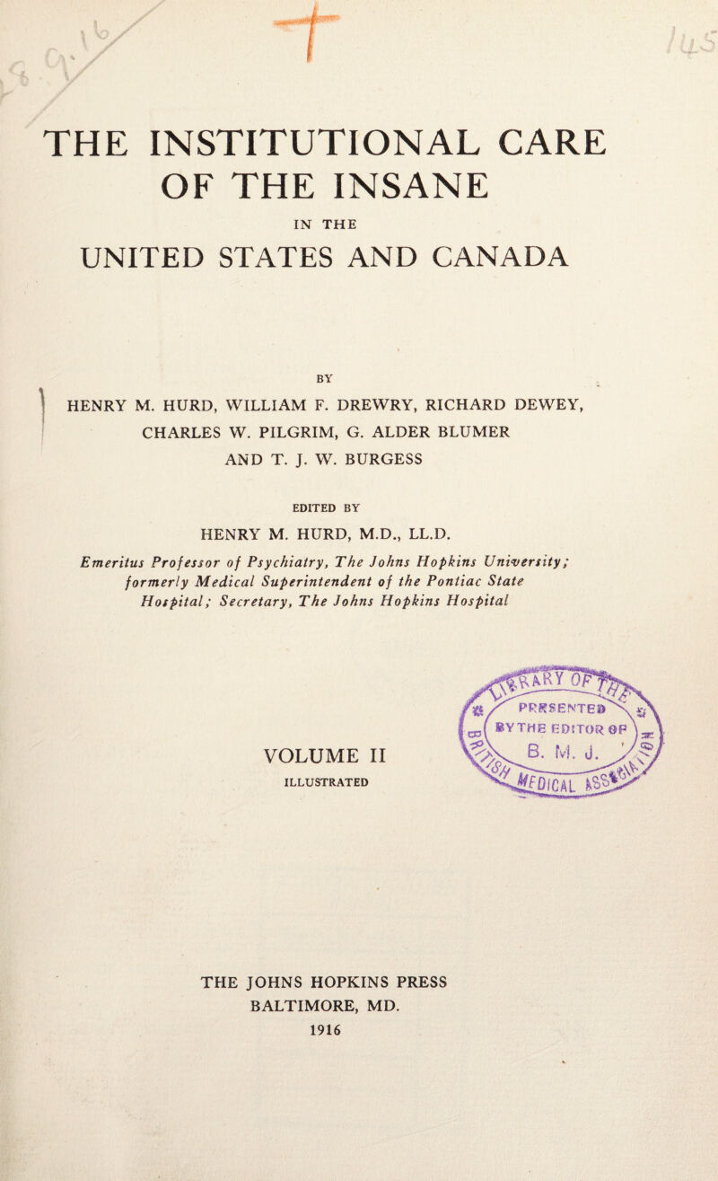 THE INSTITUTIONAL CARE OF THE INSANE IN THE UNITED STATES AND CANADA BY HENRY M. HURD, WILLIAM F. DREWRY, RICHARD DEWEY, CHARLES W. PILGRIM, G. ALDER BLUMER AND T. J. W. BURGESS EDITED BY HENRY M. HURD, M.D., LL.D. Emeritus Professor of Psychiatry, The Johns Hopkins University; formerly Medical Superintendent of the Pontiac State Hospital; Secretary, The Johns Hopkins Hospital THE JOHNS HOPKINS PRESS BALTIMORE, MD. 1916