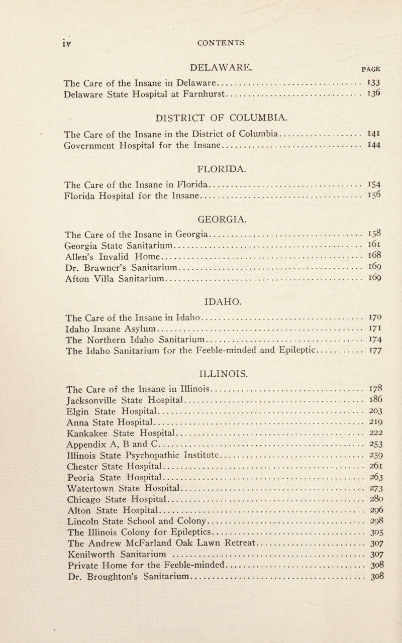 DELAWARE. page The Care of the Insane in Delaware. 133 Delaware State Hospital at Farnhurst. J3^ DISTRICT OF COLUMBIA. The Care of the Insane in the District of Columbia.. I41 Government Hospital for the Insane.... 144 FLORIDA. The Care of the Insane in Florida. 154 Florida Hospital for the Insane. 156 GEORGIA. The Care of the Insane in Georgia. 158 Georgia State Sanitarium... 161 Allen’s Invalid Home. I68 Dr. Brawner’s Sanitarium... 169 Afton Villa Sanitarium. 169 IDAHO. The Care of the Insane in Idaho.. 17° Idaho Insane Asylum. 171 The Northern Idaho Sanitarium. 174 The Idaho Sanitarium for the Feeble-minded and Epileptic. 177 ILLINOIS. The Care of the Insane in Illinois. 178 Jacksonville State Hospital. 186 Elgin State Hospital. 203 Anna State Hospital. 219 Kankakee State Hospital. 222 Appendix A, B and C. 253 Illinois State Psychopathic Institute. 259 Chester State Hospital. 261 Peoria State Hospital. 263 Watertown State Hospital. 273 Chicago State Hospital. 280 Alton State Hospital. 296 Lincoln State School and Colony. 298 The Illinois Colony for Epileptics. 305 The Andrew McFarland Oak Lawn Retreat. 307 Kenilworth Sanitarium . 307 Private Home for the Feeble-minded. 308 Dr. Broughton’s Sanitarium. 308
