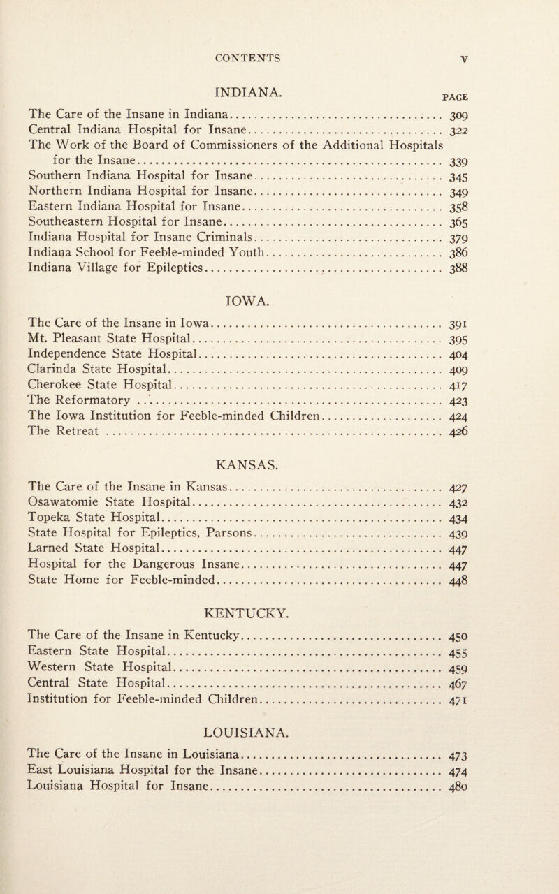 INDIANA. PAGE The Care of the Insane in Indiana.. 309 Central Indiana Hospital for Insane. 322 The Work of the Board of Commissioners of the Additional Hospitals for the Insane. 339 Southern Indiana Hospital for Insane. 345 Northern Indiana Hospital for Insane. 349 Eastern Indiana Hospital for Insane. 358 Southeastern Hospital for Insane. 365 Indiana Hospital for Insane Criminals. 379 Indiana School for Feeble-minded Youth. 386 Indiana Village for Epileptics. 388 IOWA. The Care of the Insane in Iowa. 391 Mt. Pleasant State Hospital. 395 Independence State Hospital. 404 Clarinda State Hospital. 409 Cherokee State Hospital. 417 The Reformatory .. 423 The Iowa Institution for Feeble-minded Children. 424 The Retreat . 426 KANSAS. The Care of the Insane in Kansas. 427 Osawatomie State Hospital. 432 Topeka State Hospital. 434 State Hospital for Epileptics, Parsons. 439 Larned State Hospital. 447 Hospital for the Dangerous Insane. 447 State Home for Feeble-minded. 448 KENTUCKY. The Care of the Insane in Kentucky. 450 Eastern State Hospital. 455 Western State Hospital. 459 Central State Hospital. 467 Institution for Feeble-minded Children. 471 LOUISIANA. The Care of the Insane in Louisiana. 473 East Louisiana Hospital for the Insane. 474 Louisiana Hospital for Insane. 480