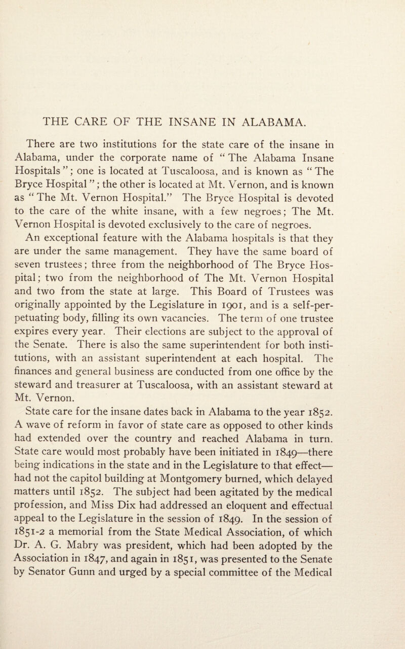 There are two institutions for the state care of the insane in Alabama, under the corporate name of “ The Alabama Insane Hospitals”; one is located at Tuscaloosa, and is known as “The Bryce Hospital ” ; the other is located at Mt. Vernon, and is known as “The Mt. Vernon Hospital.” The Bryce Hospital is devoted to the care of the white insane, with a few negroes; The Mt. Vernon Hospital is devoted exclusively to the care of negroes. An exceptional feature with the Alabama hospitals is that they are under the same management. They have the same board of seven trustees; three from the neighborhood of The Bryce Hos¬ pital; two from the neighborhood of The Mt. Vernon Hospital and two from the state at large. This Board of Trustees was originally appointed by the Legislature in 1901, and is a self-per¬ petuating body, filling its own vacancies. The term of one trustee expires every year. Their elections are subject to the approval of the Senate. There is also the same superintendent for both insti¬ tutions, with an assistant superintendent at each hospital. The finances and general business are conducted from one office by the steward and treasurer at Tuscaloosa, with an assistant steward at Mt. Vernon. State care for the insane dates back in Alabama to the year 1852. A wave of reform in favor of state care as opposed to other kinds had extended over the country and reached Alabama in turn. State care would most probably have been initiated in 1849—there being indications in the state and in the Legislature to that effect— had not the capitol building at Montgomery burned, which delayed matters until 1852. The subject had been agitated by the medical profession, and Miss Dix had addressed an eloquent and effectual appeal to the Legislature in the session of 1849. In the session of 1851-2 a memorial from the State Medical Association, of which Dr. A. G. Mabry was president, which had been adopted by the Association in 1847, and again in 1851, was presented to the Senate by Senator Gunn and urged by a special committee of the Medical