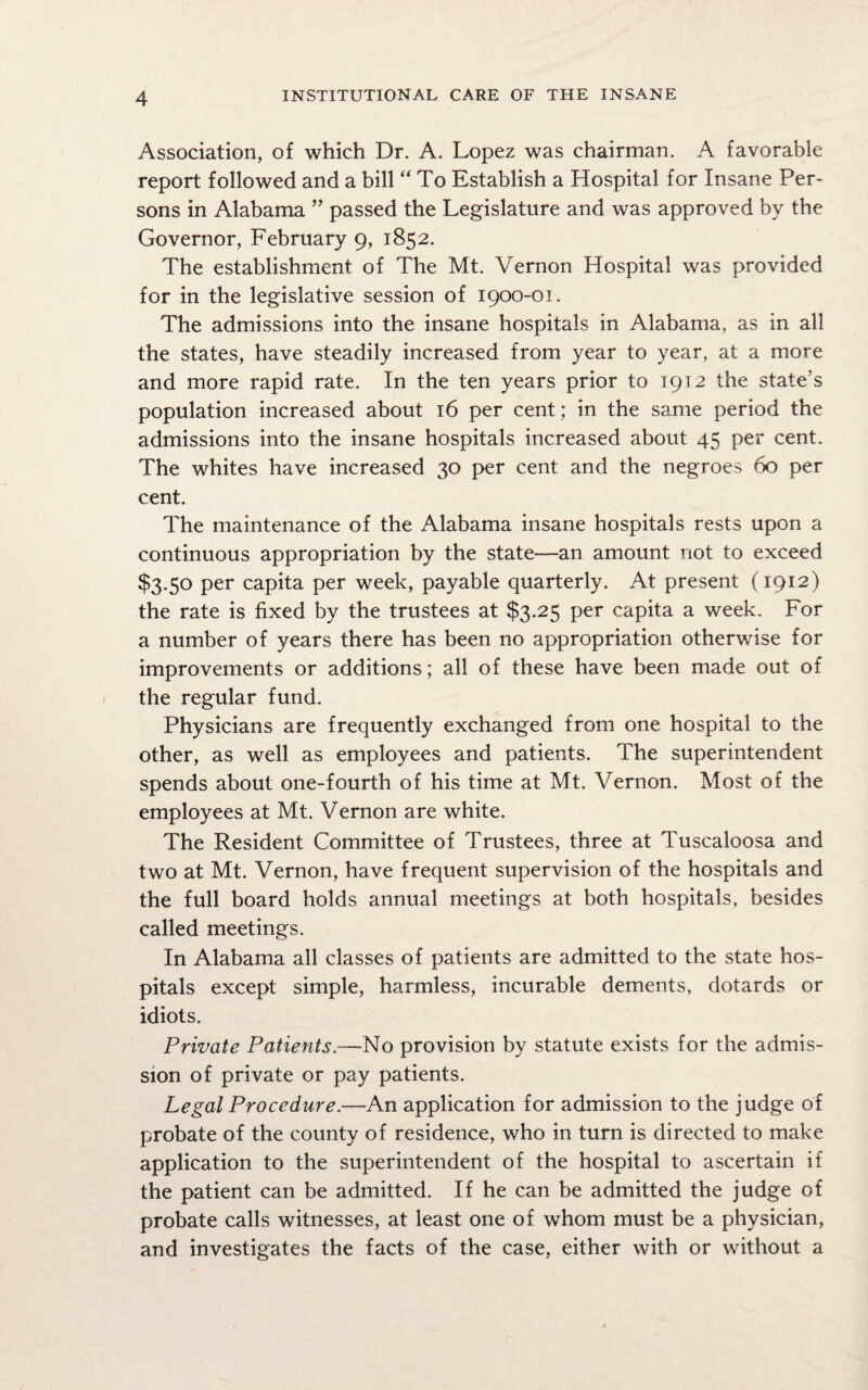 Association, of which Dr. A. Lopez was chairman. A favorable report followed and a bill “ To Establish a Hospital for Insane Per¬ sons in Alabama ” passed the Legislature and was approved by the Governor, February 9, 1852. The establishment of The Mt. Vernon Hospital was provided for in the legislative session of 1900-01. The admissions into the insane hospitals in Alabama, as in all the states, have steadily increased from year to year, at a more and more rapid rate. In the ten years prior to 1912 the state’s population increased about 16 per cent; in the same period the admissions into the insane hospitals increased about 45 per cent. The whites have increased 30 per cent and the negroes 60 per cent. The maintenance of the Alabama insane hospitals rests upon a continuous appropriation by the state—an amount not to exceed $3.50 per capita per week, payable quarterly. At present (1912) the rate is fixed by the trustees at $3.25 per capita a week. For a number of years there has been no appropriation otherwise for improvements or additions; all of these have been made out of the regular fund. Physicians are frequently exchanged from one hospital to the other, as well as employees and patients. The superintendent spends about one-fourth of his time at Mt. Vernon. Most of the employees at Mt. Vernon are white. The Resident Committee of Trustees, three at Tuscaloosa and two at Mt. Vernon, have frequent supervision of the hospitals and the full board holds annual meetings at both hospitals, besides called meetings. In Alabama all classes of patients are admitted to the state hos¬ pitals except simple, harmless, incurable dements, dotards or idiots. Private Patients.—No provision by statute exists for the admis¬ sion of private or pay patients. Legal Procedure.—An application for admission to the judge of probate of the county of residence, who in turn is directed to make application to the superintendent of the hospital to ascertain if the patient can be admitted. If he can be admitted the judge of probate calls witnesses, at least one of whom must be a physician, and investigates the facts of the case, either with or without a