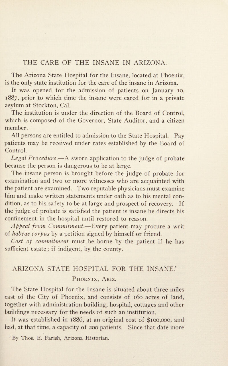 The Arizona State Hospital for the Insane, located at Phoenix, is the only state institution for the care of the insane in Arizona. It was opened for the admission of patients on January io, 1887, prior to which time the insane were cared for in a private asylum at Stockton, Cal. The institution is under the direction of the Board of Control, which is composed of the Governor, State Auditor, and a citizen member. All persons are entitled to admission to the State Hospital. Pay patients may be received under rates established by the Board of Control. Legal Procedure.—A sworn application to the judge of probate because the person is dangerous to be at large. The insane person is brought before the judge of probate for examination and two or more witnesses who are acquainted with the patient are examined. Two reputable physicians must examine him and make written statements under oath as to his mental con¬ dition, as to his safety to be at large and prospect of recovery. If the judge of probate is satisfied the patient is insane he directs his confinement in the hospital until restored to reason. Appeal from Commitment.—Every patient may procure a writ of habeas corpus by a petition signed by himself or friend. Cost of commitment must be borne by the patient if he has sufficient estate; if indigent, by the county. ARIZONA STATE HOSPITAL FOR THE INSANE.1 Phoenix, Ariz. The State Hospital for the Insane is situated about three miles east of the City of Phoenix, and consists of 160 acres of land, together with administration building, hospital, cottages and other buildings necessary for the needs of such an institution. It was established in 1886, at an original cost of $100,000, and had, at that time, a capacity of 200 patients. Since that date more 1 By Thos. E. Farish, Arizona Historian.