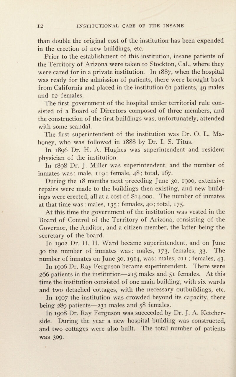 than double the original cost of the institution has been expended in the erection of new buildings, etc. Prior to the establishment of this institution, insane patients of the Territory of Arizona were taken to Stockton, Cal., where they were cared for in a private institution. In 1887, when the hospital was ready for the admission of patients, there were brought back from California and placed in the institution 61 patients, 49 males and 12 females. The first government of the hospital under territorial rule con¬ sisted of a Board of Directors composed of three members, and the construction of the first buildings was, unfortunately, attended with some scandal. The first superintendent of the institution was Dr. O. L. Ma¬ honey, who was followed in 1888 by Dr. I. S. Titus. In 1896 Dr. H. A. Hughes was superintendent and resident physician of the institution. In 1898 Dr. J. Miller was superintendent, and the number of inmates was: male, 119; female, 48; total, 167. During the 18 months next preceding June 30, 1900, extensive repairs were made to the buildings then existing, and new build¬ ings were erected, all at a cost of $14,000. The number of inmates at that time was : males, 135 ; females, 40; total, 175. At this time the government of the institution was vested in the Board of Control of the Territory of Arizona, consisting of the Governor, the Auditor, and a citizen member, the latter being the secretary of the board. In 1902 Dr. H. H. Ward became superintendent, and on June 30 the number of inmates was: males, 173, females, 33. The number of inmates on June 30, 1914, was: males, 211; females, 43. In 1906 Dr. Ray Ferguson became superintendent. There were 266 patients in the institution—215 males and 51 females. At this time the institution consisted of one main building, with six wards and two detached cottages, with the necessary outbuildings, etc. In 1907 the institution was crowded beyond its capacity, there being 289 patients—231 males and 58 females. In 1908 Dr. Ray Ferguson was succeeded by Dr. J. A. Ketcher- side. During the year a new hospital building was constructed, and two cottages were also built. The total number of patients was 309.