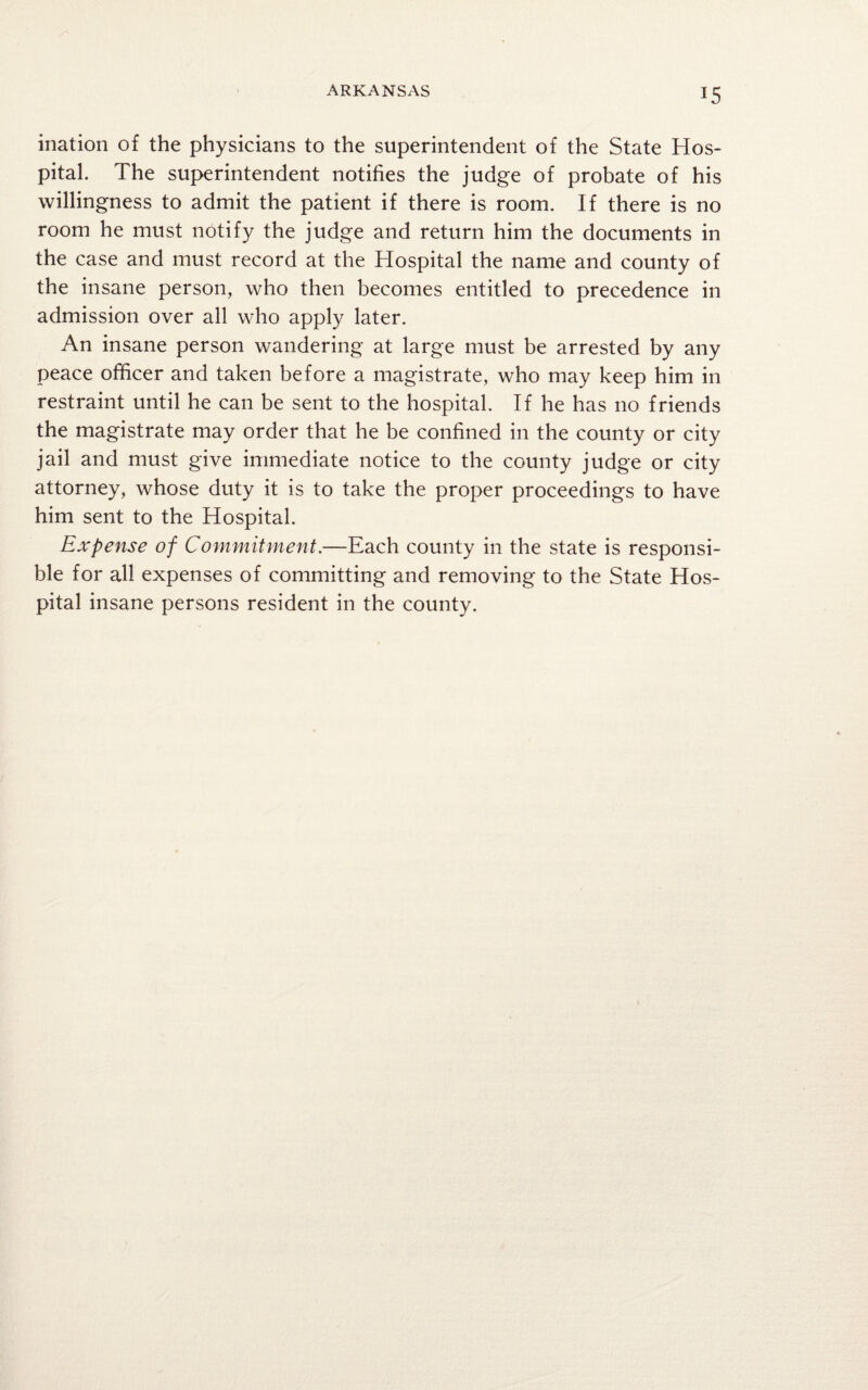 ARKANSAS ination of the physicians to the superintendent of the State Hos¬ pital. The superintendent notifies the judge of probate of his willingness to admit the patient if there is room. If there is no room he must notify the judge and return him the documents in the case and must record at the Hospital the name and county of the insane person, who then becomes entitled to precedence in admission over all who apply later. An insane person wandering at large must be arrested by any peace officer and taken before a magistrate, who may keep him in restraint until he can be sent to the hospital. If he has no friends the magistrate may order that he be confined in the county or city jail and must give immediate notice to the county judge or city attorney, whose duty it is to take the proper proceedings to have him sent to the Hospital. Expense of Commitment.—Each county in the state is responsi¬ ble for all expenses of committing and removing to the State Hos¬ pital insane persons resident in the county.