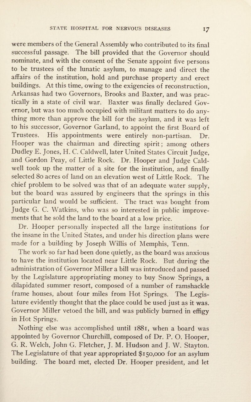 were members of the General Assembly who contributed to its final successful passage. The bill provided that the Governor should nominate, and with the consent of the Senate appoint five persons to be trustees of the lunatic asylum, to manage and direct the affairs of the institution, hold and purchase property and erect buildings. At this time, owing to the exigencies of reconstruction, Arkansas had two Governors, Brooks and Baxter, and was prac¬ tically in a state of civil war. Baxter was finally declared Gov¬ ernor, but was too much occupied with militant matters to do any¬ thing more than approve the bill for the asylum, and it was left to his successor, Governor Garland, to appoint the first Board of Trustees. His appointments were entirely non-partisan. Dr. Hooper was the chairman and directing spirit; among others Dudley E. Jones, H. C. Caldwell, later United States Circuit Judge, and Gordon Peay, of Little Rock. Dr. Hooper and Judge Cald¬ well took up the matter of a site for the institution, and finally selected 80 acres of land on an elevation west of Little Rock. The chief problem to be solved was that of an adequate water supply, but the board was assured by engineers that the springs in this particular land would be sufficient. The tract was bought from Judge G. C. Watkins, who was so interested in public improve¬ ments that he sold the land to the board at a low price. Dr. Hooper personally inspected all the large institutions for the insane in the United States, and under his direction plans were made for a building by Joseph Willis of Memphis, Tenn. The work so far had been done quietly, as the board was anxious to have the institution located near Little Rock. But during the administration of Governor Miller a bill was introduced and passed by the Legislature appropriating money to buy Snow Springs, a dilapidated summer resort, composed of a number of ramshackle frame houses, about four miles from Hot Springs. The Legis¬ lature evidently thought that the place could be used just as it was. Governor Miller vetoed the bill, and was publicly burned in effigy in Hot Springs. Nothing else was accomplished until 1881, when a board was appointed by Governor Churchill, composed of Dr. P. O. Hooper, G. R. Welch, John G. Fletcher, J. M. Hudson and J. W. Stayton. The Legislature of that year appropriated $150,000 for an asylum building. The board met, elected Dr. Hooper president, and let