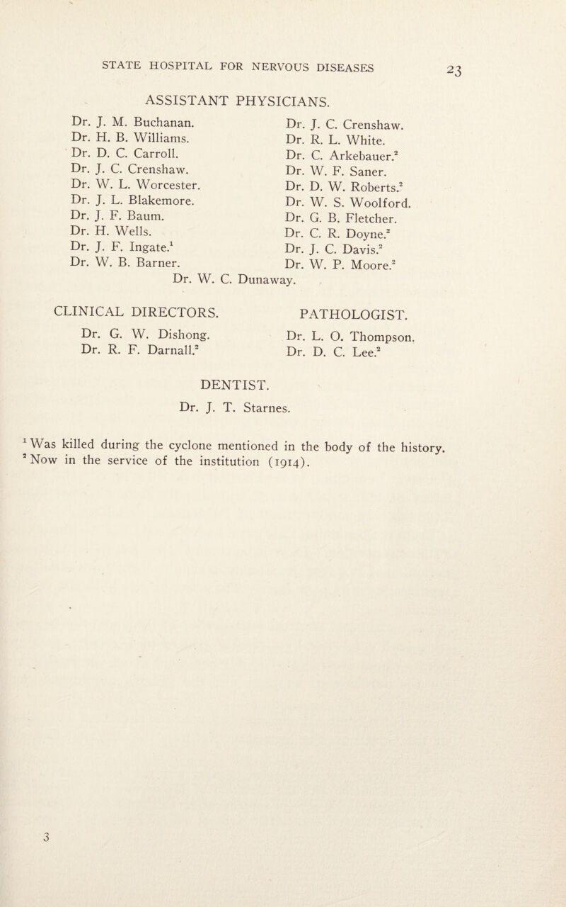 ASSISTANT PHYSICIANS. Dr. J. M. Buchanan. Dr. H. B. Williams. Dr. D. C. Carroll. Dr. J. C. Crenshaw. Dr. W. L. Worcester. Dr. J. L. Blakemore. Dr. J. F. Baum. Dr. H. Wells. Dr. J. F. Ingate.1 Dr. J. C. Crenshaw. Dr. R. L. White. Dr. C. Arkebauer.2 Dr. W. F. Saner. Dr. D. W. Roberts.2 Dr. W. S. Woolford. Dr. G. B. Fletcher. Dr. C. R. Doyne.2 Dr. W. B. Barner. Dr. J. C. Davis.2 Dr. W. P. Moore. Dr. W. C. Dunaway. CLINICAL DIRECTORS. Dr. G. W. Dishong. Dr. R. F. Darnall.2 PATHOLOGIST. Dr. L. O. Thompson. Dr. D. C. Lee.2 DENTIST. Dr. J. T. Starnes. 1 Was killed during the cyclone mentioned in the body of the history. 2 Now in the service of the institution (1914). 3