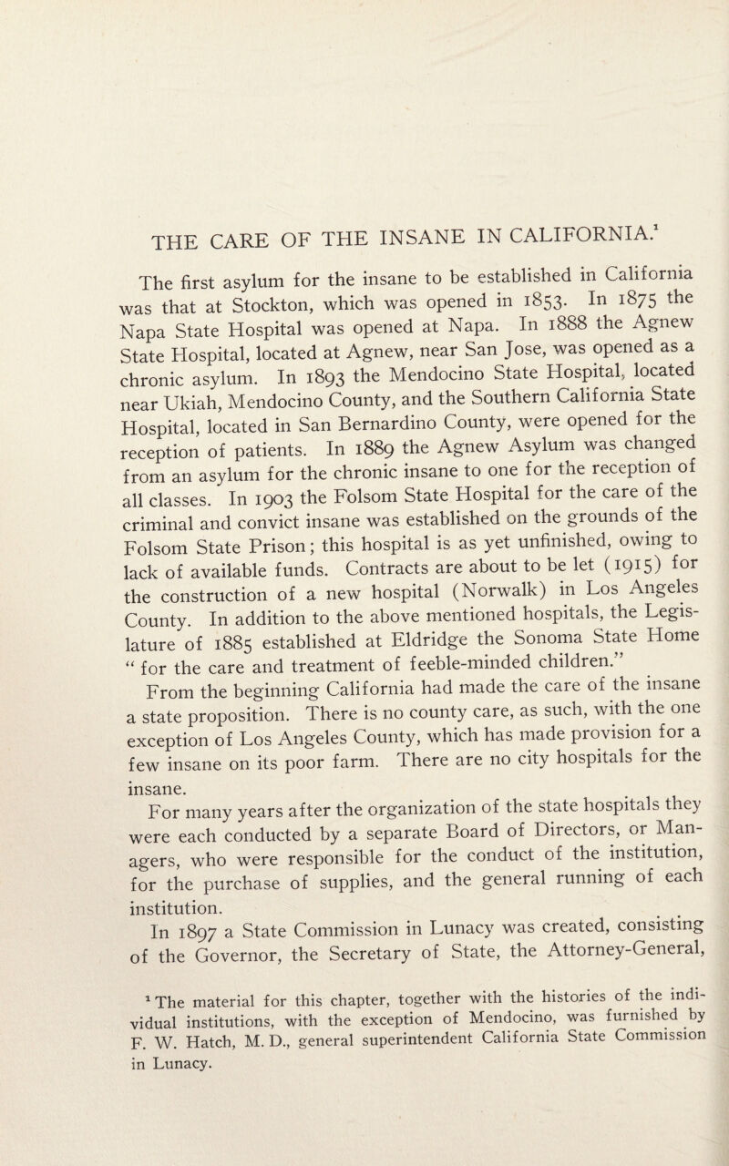 The first asylum for the insane to be established in California was that at Stockton, which was opened in 1853. In 1875 the Napa State Hospital was opened at Napa. In 1888 the Agnew State Hospital, located at Agnew, near San Jose, was opened as a chronic asylum. In 1893 the Mendocino State Hospital, located near Ukiah, Mendocino County, and the Southern California State Hospital, located in San Bernardino County, were opened for the reception of patients. In 1889 the Agnew Asylum was changed from an asylum for the chronic insane to one for the reception of all classes. In 1903 the Folsom State Hospital for the care of the criminal and convict insane was established on the grounds of the Folsom State Prison; this hospital is as yet unfinished, owing to lack of available funds. Contracts are about to be let (1915) for the construction of a new hospital (Norwalk) in Los Angeles County. In addition to the above mentioned hospitals, the Legis¬ lature of 1885 established at Eldridge the Sonoma State Home “ for the care and treatment of feeble-minded children. From the beginning California had made the care of the insane a state proposition. There is no county care, as such, with the one exception of Los Angeles County, which has made provision for a few insane on its poor farm. There are no city hospitals for the insane. For many years after the organization of the siate hospitals the} were each conducted by a separate Board of Directors, or Man¬ agers, who were responsible for the conduct of the institution, for the purchase of supplies, and the general running of each institution. In 1897 a State Commission in Lunacy was created, consisting of the Governor, the Secretary of State, the Attorney-General, 1 The material for this chapter, together with the histories of the indi¬ vidual institutions, with the exception of Mendocino, was furnished by F. W. Hatch, M. D., general superintendent California State Commission in Lunacy.