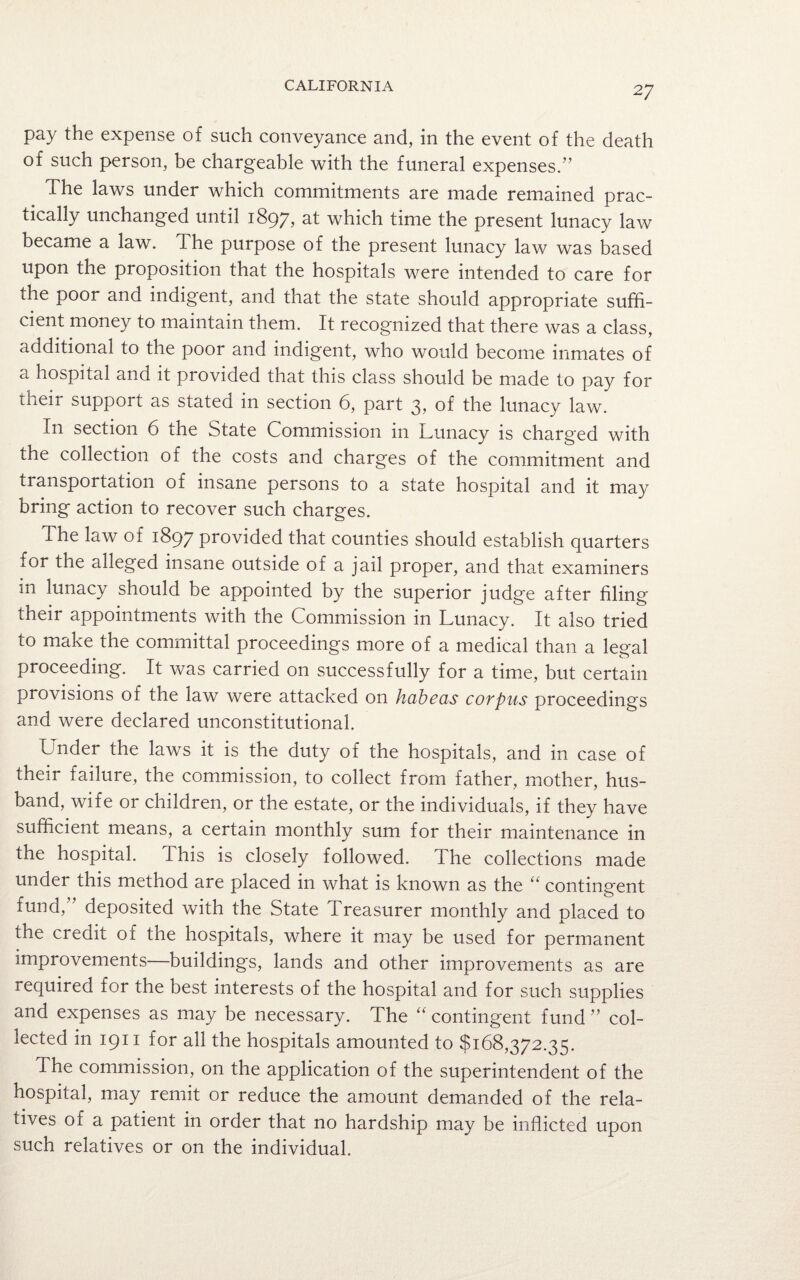 pay the expense of such conveyance and, in the event of the death of such person, be chargeable with the funeral expenses.” The laws under which commitments are made remained prac¬ tically unchanged until 1897, at which time the present lunacy law became a law. The purpose of the present lunacy law was based upon the proposition that the hospitals were intended to care for the poor and indigent, and that the state should appropriate suffi¬ cient money to maintain them. It recognized that there was a class, additional to the poor and indigent, who would become inmates of a hospital and it provided that this class should be made to pay for their support as stated in section 6, part 3, of the lunacy law. In section 6 the State Commission in Lunacy is charged with the collection of the costs and charges of the commitment and transportation of insane persons to a state hospital and it may bring action to recover such charges. The law of 1897 provided that counties should establish quarters for the alleged insane outside of a jail proper, and that examiners in lunacy should be appointed by the superior judge after filing their appointments with the Commission in Lunacy. It also tried to make the committal proceedings more of a medical than a legal proceeding. It was carried on successfully for a time, but certain provisions of the law were attacked on habeas corpus proceedings and were declared unconstitutional. Under the laws it is the duty of the hospitals, and in case of their failure, the commission, to collect from father, mother, hus¬ band, wife or children, or the estate, or the individuals, if they have sufficient means, a certain monthly sum for their maintenance in the hospital. This is closely followed. The collections made under this method are placed in what is known as the “ contingent fund,” deposited with the State Treasurer monthly and placed to the credit of the hospitals, where it may be used for permanent improvements—buildings, lands and other improvements as are required for the best interests of the hospital and for such supplies and expenses as may be necessary. The “ contingent fund ” col¬ lected in 1911 for all the hospitals amounted to $168,372.35. The commission, on the application of the superintendent of the hospital, may remit or reduce the amount demanded of the rela¬ tives of a patient in order that no hardship may be inflicted upon such relatives or on the individual.