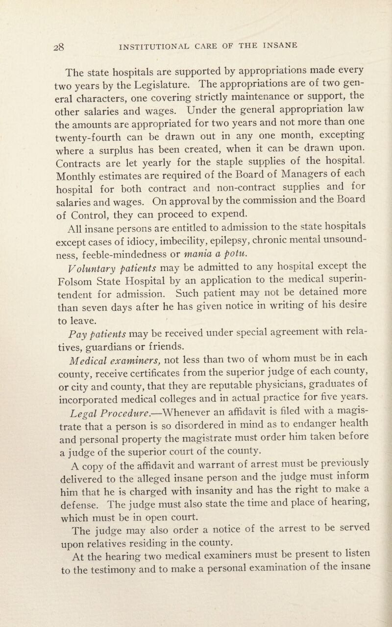 The state hospitals are supported by appropriations made every two years by the Legislature. The appropriations are of two gen¬ eral characters, one covering strictly maintenance or support, the other salaries and wages. Under the general appropriation law the amounts are appropriated for two years and not more than one twenty-fourth can be drawn out in any one month, excepting where a surplus has been created, when it can be drawn upon. Contracts are let yearly for the staple supplies of the hospital. Monthly estimates are required of the Board of Managers of each hospital for both contract and non-contract supplies and for salaries and wages. On approval by the commission and the Board of Control, they can proceed to expend. All insane persons are entitled to admission to the state hospitals except cases of idiocy, imbecility, epilepsy, chronic mental unsound¬ ness, feeble-mindedness or mania a potu. Voluntary patients may be admitted to any hospital except the Folsom State Hospital by an application to the medical superin¬ tendent for admission. Such patient may not be detained more than seven days after he has given notice in writing of his desire to leave. Pay patients may be received under special agreement with rela¬ tives, guardians or friends. Medical examiners, not less than two of whom must be in each county, receive certificates from the superior judge of each county, or city and county, that they are reputable physicians, graduates of incorporated medical colleges and in actual practice for five years. Legal Procedure.—Whenever an affidavit is filed with a magis¬ trate that a person is so disordered in mind as to endanger health and personal property the magistrate must order him taken before a judge of the superior court of the county. A copy of the affidavit and warrant of arrest must be previously delivered to the alleged insane person and the judge must inform him that he is charged with insanity and has the right to make a defense. The judge must also state the time and place of hearing, which must be in open court. The judge may also order a notice of the arrest to be served upon relatives residing in the county. At the hearing two medical examiners must be present to listen to the testimony and to make a personal examination of the insane