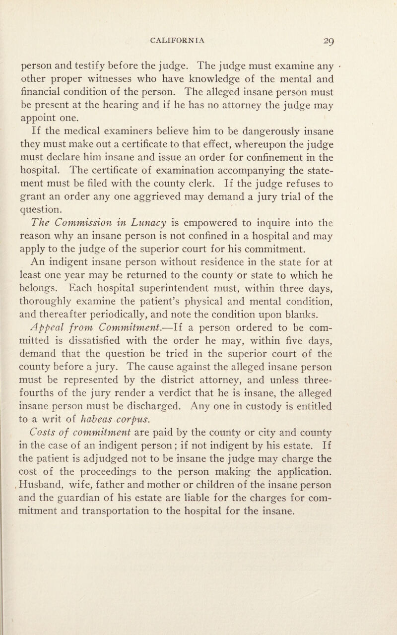 person and testify before the judge. The judge must examine any - other proper witnesses who have knowledge of the mental and financial condition of the person. The alleged insane person must be present at the hearing and if he has no attorney the judge may appoint one. If the medical examiners believe him to be dangerously insane they must make out a certificate to that effect, whereupon the judge must declare him insane and issue an order for confinement in the hospital. The certificate of examination accompanying the state¬ ment must be filed with the county clerk. If the judge refuses to grant an order any one aggrieved may demand a jury trial of the question. The Commission in Lunacy is empowered to inquire into the reason why an insane person is not confined in a hospital and may apply to the judge of the superior court for his commitment. An indigent insane person without residence in the state for at least one year may be returned to the county or state to which he belongs. Each hospital superintendent must, within three days, thoroughly examine the patient’s physical and mental condition, and thereafter periodically, and note the condition upon blanks. Appeal from Commitment.-—If a person ordered to be com¬ mitted is dissatisfied with the order he may, within five days, demand that the question be tried in the superior court of the county before a jury. The cause against the alleged insane person must be represented by the district attorney, and unless three- fourths of the jury render a verdict that he is insane, the alleged insane person must be discharged. Any one in custody is entitled to a writ of habeas corpus. Costs of commitment are paid by the county or city and county in the case of an indigent person; if not indigent by his estate. If the patient is adjudged not to be insane the judge may charge the cost of the proceedings to the person making the application. , Husband, wife, father and mother or children of the insane person and the guardian of his estate are liable for the charges for com¬ mitment and transportation to the hospital for the insane.