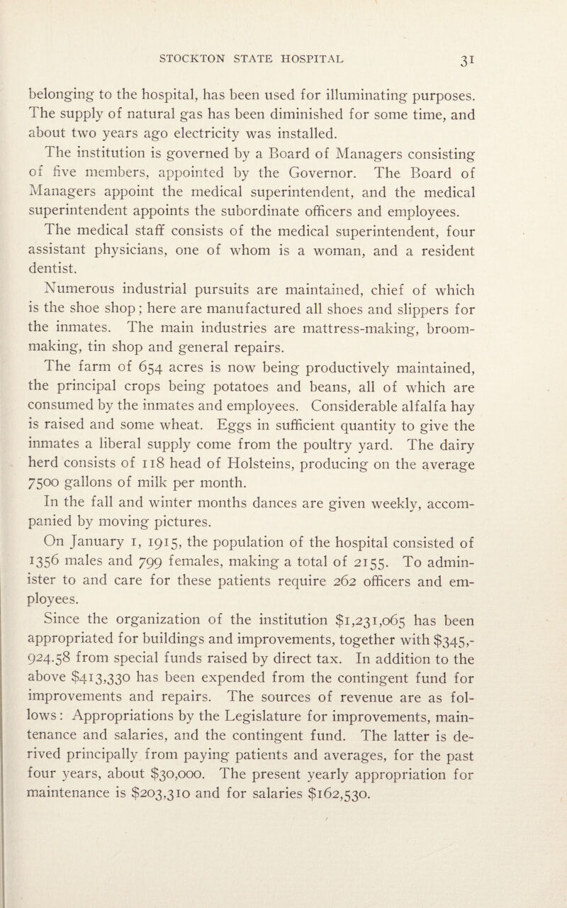 belonging to the hospital, has been used for illuminating purposes. The supply of natural gas has been diminished for some time, and about two years ago electricity was installed. The institution is governed by a Board of Managers consisting of five members, appointed by the Governor. The Board of Managers appoint the medical superintendent, and the medical superintendent appoints the subordinate officers and employees. The medical staff consists of the medical superintendent, four assistant physicians, one of whom is a woman, and a resident dentist. Numerous industrial pursuits are maintained, chief of which is the shoe shop; here are manufactured all shoes and slippers for the inmates. The main industries are mattress-making, broom¬ making, tin shop and general repairs. The farm of 654 acres is now being productively maintained, the principal crops being potatoes and beans, all of which are consumed by the inmates and employees. Considerable alfalfa hay is raised and some wheat. Eggs in sufficient quantity to give the inmates a liberal supply come from the poultry yard. The dairy herd consists of 118 head of Holsteins, producing on the average 75°° gallons of milk per month. In the fall and winter months dances are given weekly, accom¬ panied by moving pictures. On January 1, 1915, the population of the hospital consisted of 1356 males and 799 females, making a total of 2155. To admin¬ ister to and care for these patients require 262 officers and em¬ ployees. Since the organization of the institution $1,231,065 has been appropriated for buildings and improvements, together with $345,- 924.58 from special funds raised by direct tax. In addition to the above $413,330 has been expended from the contingent fund for improvements and repairs. The sources of revenue are as fol¬ lows : Appropriations by the Legislature for improvements, main¬ tenance and salaries, and the contingent fund. The latter is de¬ rived principally from paying patients and averages, for the past four years, about $30,000. The present yearly appropriation for maintenance is $203,310 and for salaries $162,530.
