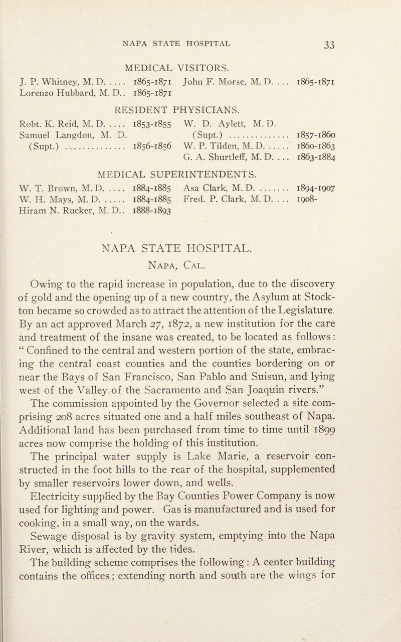 MEDICAL VISITORS. J. P. Whitney, M. D. 1865-1871 John F. Morse, M. D. ... Lorenzo Hubbard, M. D.. 1865-1871 RESIDENT PHYSICIANS. Robt. K. Reid, M. D. 1853-1855 W. D. Aylett, M. D. Samuel Langdon, M. D. (Supt.) . (Supt.) . 1856-1856 W. P. Tilden, M. D. G. A. Shurtleff, M. D. ... MEDICAL SUPERINTENDENTS. W. T. Brown, M. D. 1884-1885 Asa Clark, M. D. W. H. Mays, M. D. 1884-1885 Fred. P. Clark, M. D. ... Hiram N. Rucker, M. D.. 1888-1893 NAPA STATE HOSPITAL. Napa, Cal. Owing to the rapid increase in population, due to the discovery of gold and the opening up of a new country, the Asylum at Stock- ton became so crowded as to attract the attention of the Legislature. By an act approved March 27, 1872, a new institution for the care and treatment of the insane was created, to be located as follows: “ Confined to the central and western portion of the state, embrac¬ ing the central coast counties and the counties bordering on or near the Bays of San Francisco, San Pablo and Suisun, and lying west of the Valley.of the Sacramento and San Joaquin rivers.” The commission appointed by the Governor selected a site com¬ prising 208 acres situated one and a half miles southeast of Napa. Additional land has been purchased from time to time until 1899 acres now comprise the holding of this institution. The principal water supply is Lake Marie, a reservoir con¬ structed in the foot hills to the rear of the hospital, supplemented by smaller reservoirs lower down, and wells. Electricity supplied by the Bay Counties Power Company is now used for lighting and power. Gas is manufactured and is used for cooking, in a small way, on the wards. Sewage disposal is by gravity system, emptying into the Napa River, which is affected by the tides. The building scheme comprises the following: A center building contains the offices; extending north and south are the wings for 1865-1871 1857-1860 1860-1863 1863-1884 1894-1907 1908-