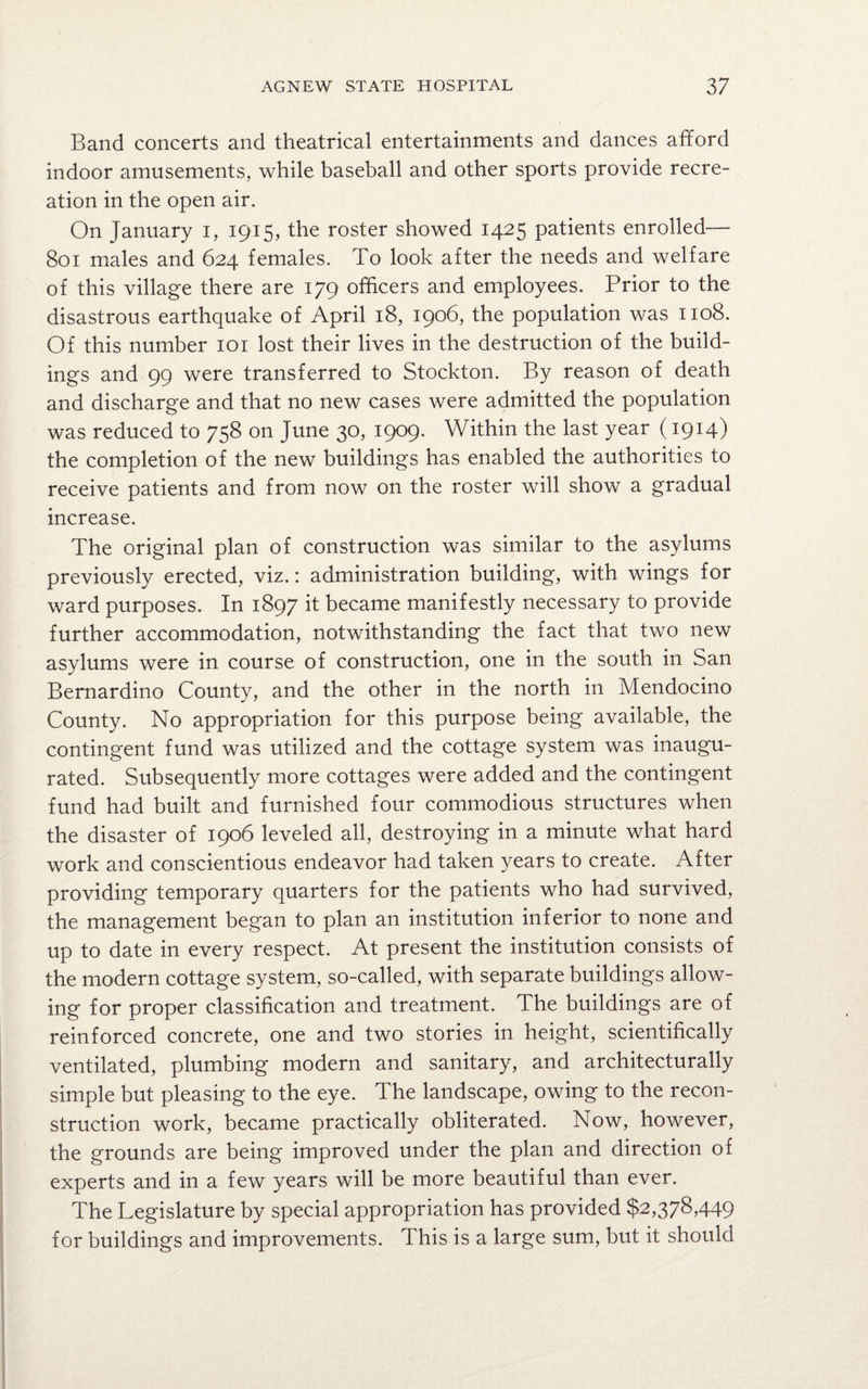 Band concerts and theatrical entertainments and dances afford indoor amusements, while baseball and other sports provide recre¬ ation in the open air. On January i, 1915, the roster showed 1425 patients enrolled— 801 males and 624 females. To look after the needs and welfare of this village there are 179 officers and employees. Prior to the disastrous earthquake of April 18, 1906, the population was 1108. Of this number 101 lost their lives in the destruction of the build¬ ings and 99 were transferred to Stockton. By reason of death and discharge and that no new cases were admitted the population was reduced to 758 on June 30, 1909. Within the last year (1914) the completion of the new buildings has enabled the authorities to receive patients and from now on the roster will show a gradual increase. The original plan of construction was similar to the asylums previously erected, viz.: administration building, with wings for ward purposes. In 1897 it became manifestly necessary to provide further accommodation, notwithstanding the fact that two new asylums were in course of construction, one in the south in San Bernardino County, and the other in the north in Mendocino County. No appropriation for this purpose being available, the contingent fund was utilized and the cottage system was inaugu¬ rated. Subsequently more cottages were added and the contingent fund had built and furnished four commodious structures when the disaster of 1906 leveled all, destroying in a minute what hard work and conscientious endeavor had taken years to create. After providing temporary quarters for the patients who had survived, the management began to plan an institution inferior to none and up to date in every respect. At present the institution consists of the modern cottage system, so-called, with separate buildings allow¬ ing for proper classification and treatment. The buildings are of reinforced concrete, one and two stories in height, scientifically ventilated, plumbing modern and sanitary, and architecturally simple but pleasing to the eye. The landscape, owing to the recon¬ struction work, became practically obliterated. Now, however, the grounds are being improved under the plan and direction of experts and in a few years will be more beautiful than ever. The Legislature by special appropriation has provided $2,378,449 for buildings and improvements. This is a large sum, but it should
