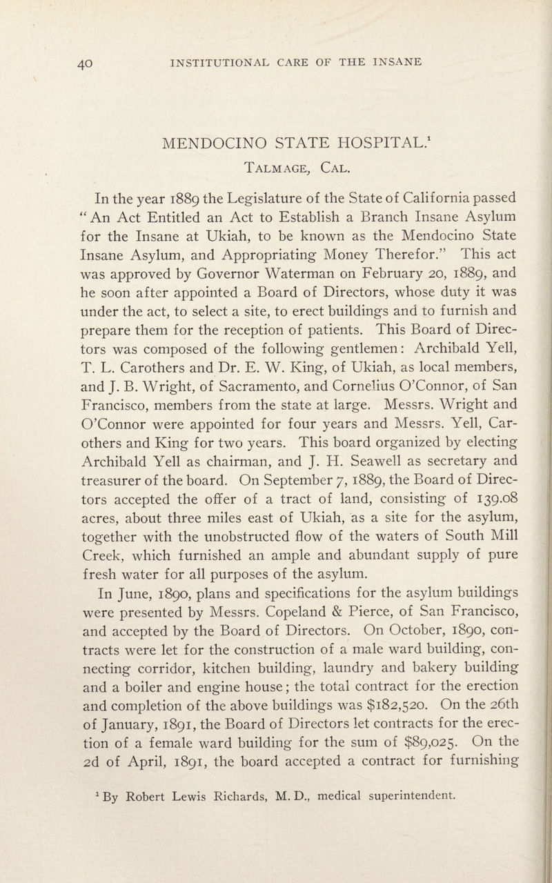 MENDOCINO STATE HOSPITAL.1 Talmage,, Cal. In the year 1889 the Legislature of the State of California passed “An Act Entitled an Act to Establish a Branch Insane Asylum for the Insane at Ukiah, to be known as the Mendocino State Insane Asylum, and Appropriating Money Therefor.'5 This act was approved by Governor Waterman on February 20, 1889, and he soon after appointed a Board of Directors, whose duty it was under the act, to select a site, to erect buildings and to furnish and prepare them for the reception of patients. This Board of Direc¬ tors was composed of the following gentlemen: Archibald Yell, T. L. Carothers and Dr. E. W. King, of Ukiah, as local members, and J. B. Wright, of Sacramento, and Cornelius O’Connor, of San Francisco, members from the state at large. Messrs. Wright and O’Connor were appointed for four years and Messrs. Yell, Car- others and King for two years. This board organized by electing Archibald Yell as chairman, and J. H. Seawell as secretary and treasurer of the board. On September 7, 1889, the Board of Direc¬ tors accepted the offer of a tract of land, consisting of 139.08 acres, about three miles east of Ukiah, as a site for the asylum, together with the unobstructed flow of the waters of South Mill Creek, which furnished an ample and abundant supply of pure fresh water for all purposes of the asylum. In June, 1890, plans and specifications for the asylum buildings were presented by Messrs. Copeland & Pierce, of San Francisco, and accepted by the Board of Directors. On October, 1890, con¬ tracts were let for the construction of a male ward building, con¬ necting corridor, kitchen building, laundry and bakery building and a boiler and engine house; the total contract for the erection and completion of the above buildings was $182,520. On the 26th of January, 1891, the Board of Directors let contracts for the erec¬ tion of a female ward building for the sum of $89,025. On the 2d of April, 1891, the board accepted a contract for furnishing 1 By Robert Lewis Richards, M. D., medical superintendent.