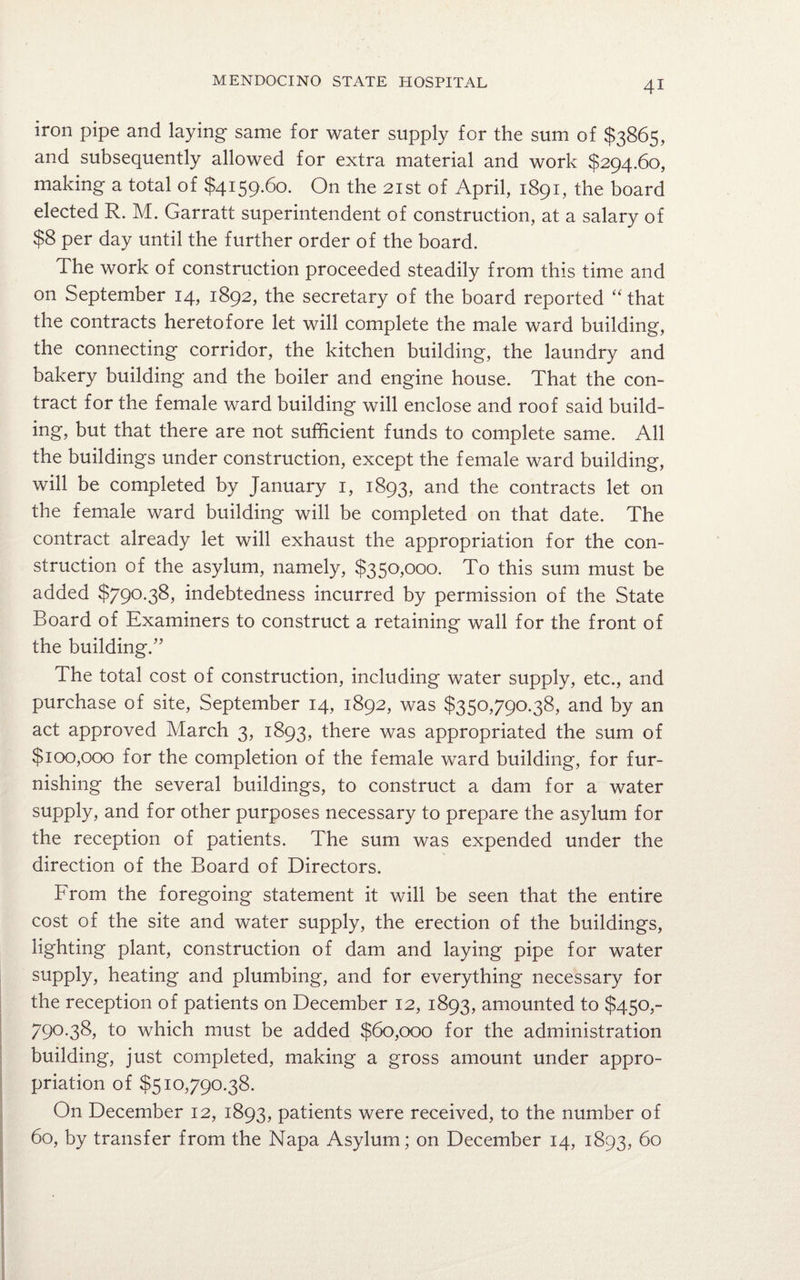 iron pipe and laying same for water supply for the sum of $3865, and subsequently allowed for extra material and work $294.60, making a total of $4159.60. On the 21st of April, 1891, the board elected R. M. Garratt superintendent of construction, at a salary of $8 per day until the further order of the board. The work of construction proceeded steadily from this time and on September 14, 1892, the secretary of the board reported “that the contracts heretofore let will complete the male ward building, the connecting corridor, the kitchen building, the laundry and bakery building and the boiler and engine house. That the con¬ tract for the female ward building will enclose and roof said build¬ ing, but that there are not sufficient funds to complete same. All the buildings under construction, except the female ward building, will be completed by January 1, 1893, and the contracts let on the female ward building will be completed on that date. The contract already let will exhaust the appropriation for the con¬ struction of the asylum, namely, $350,000. To this sum must be added $790.38, indebtedness incurred by permission of the State Board of Examiners to construct a retaining wall for the front of the building.” The total cost of construction, including water supply, etc., and purchase of site, September 14, 1892, was $350,790.38, and by an act approved March 3, 1893, there was appropriated the sum of $100,000 for the completion of the female ward building, for fur¬ nishing the several buildings, to construct a dam for a water supply, and for other purposes necessary to prepare the asylum for the reception of patients. The sum was expended under the direction of the Board of Directors. From the foregoing statement it will be seen that the entire cost of the site and water supply, the erection of the buildings, lighting plant, construction of dam and laying pipe for water supply, heating and plumbing, and for everything necessary for the reception of patients on December 12, 1893, amounted to $450,- 790.38, to which must be added $60,000 for the administration building, just completed, making a gross amount under appro¬ priation of $510,790.38. On December 12, 1893, patients were received, to the number of 60, by transfer from the Napa Asylum; on December 14, 1893, 60