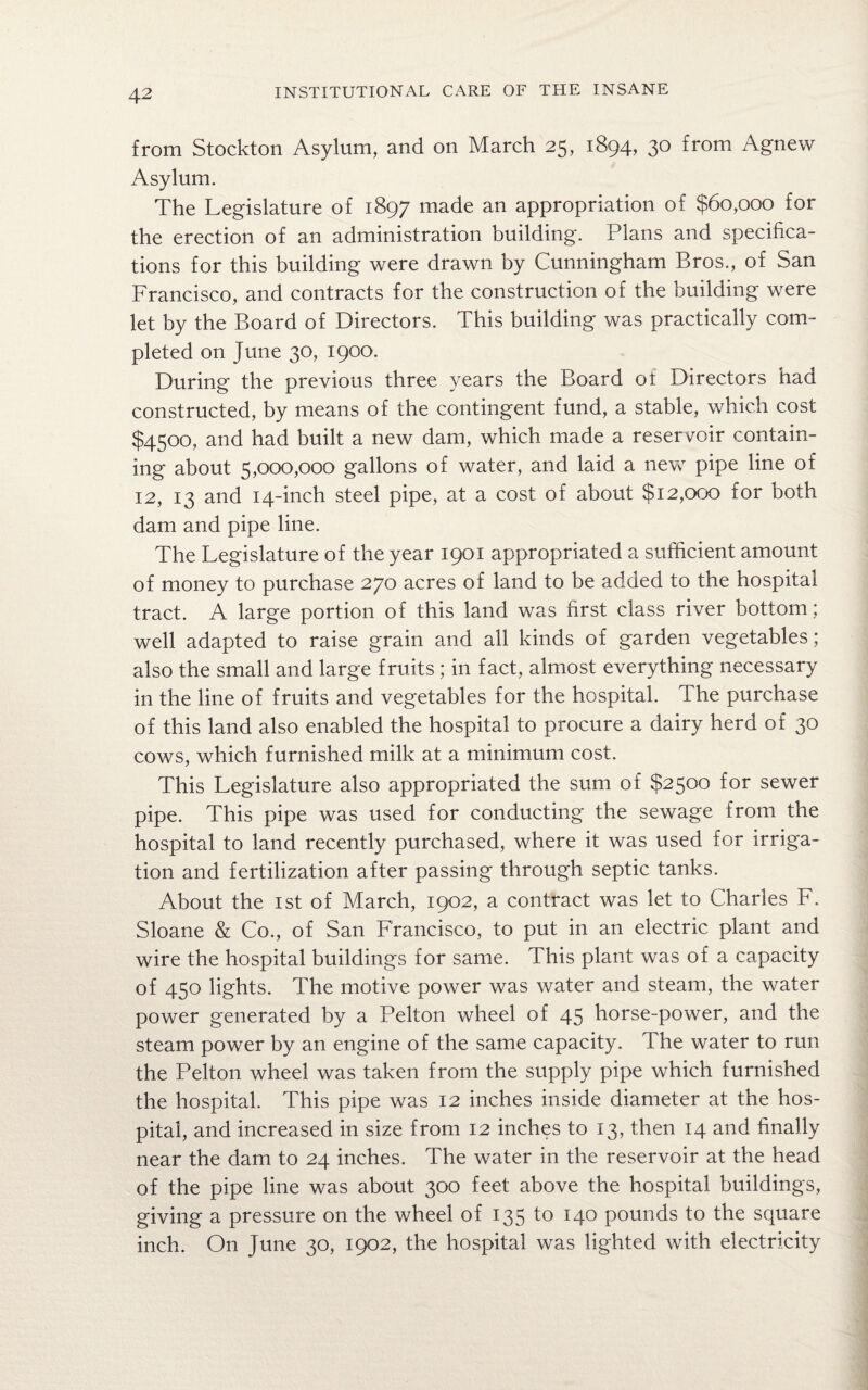 from Stockton Asylum, and on March 25, 1894, 30 from Agnew Asylum. The Legislature of 1897 made an appropriation of $60,000 for the erection of an administration building. Plans and specifica¬ tions for this building were drawn by Cunningham Bros., of San Francisco, and contracts for the construction of the building were let by the Board of Directors. This building was practically com¬ pleted on June 30, 1900. During the previous three years the Board ot Directors had constructed, by means of the contingent fund, a stable, which cost $4500, and had built a new dam, which made a reservoir contain¬ ing about 5,000,000 gallons of wafer, and laid a new pipe line of 12, 13 and 14-inch steel pipe, at a cost of about $12,000 for both dam and pipe line. The Legislature of the year 1901 appropriated a sufficient amount of money to purchase 270 acres of land to be added to the hospital tract. A large portion of this land was first class river bottom; well adapted to raise grain and all kinds of garden vegetables; also the small and large fruits; in fact, almost everything necessary in the line of fruits and vegetables for the hospital. The purchase of this land also enabled the hospital to procure a dairy herd of 30 cows, which furnished milk at a minimum cost. This Legislature also appropriated the sum of $2500 for sewer pipe. This pipe was used for conducting the sewage from the hospital to land recently purchased, where it was used for irriga¬ tion and fertilization after passing through septic tanks. About the 1st of March, 1902, a contract was let to Charles F. Sloane & Co., of San Francisco, to put in an electric plant and wire the hospital buildings for same. This plant was of a capacity of 450 lights. The motive power was water and steam, the water power generated by a Pelton wheel of 45 horse-power, and the steam power by an engine of the same capacity. The water to run the Pelton wheel was taken from the supply pipe which furnished the hospital. This pipe was 12 inches inside diameter at the hos¬ pital, and increased in size from 12 inches to 13, then 14 and finally near the dam to 24 inches. The water in the reservoir at the head of the pipe line was about 300 feet above the hospital buildings, giving a pressure on the wheel of 135 to 140 pounds to the square inch. On June 30, 1902, the hospital was lighted with electricity